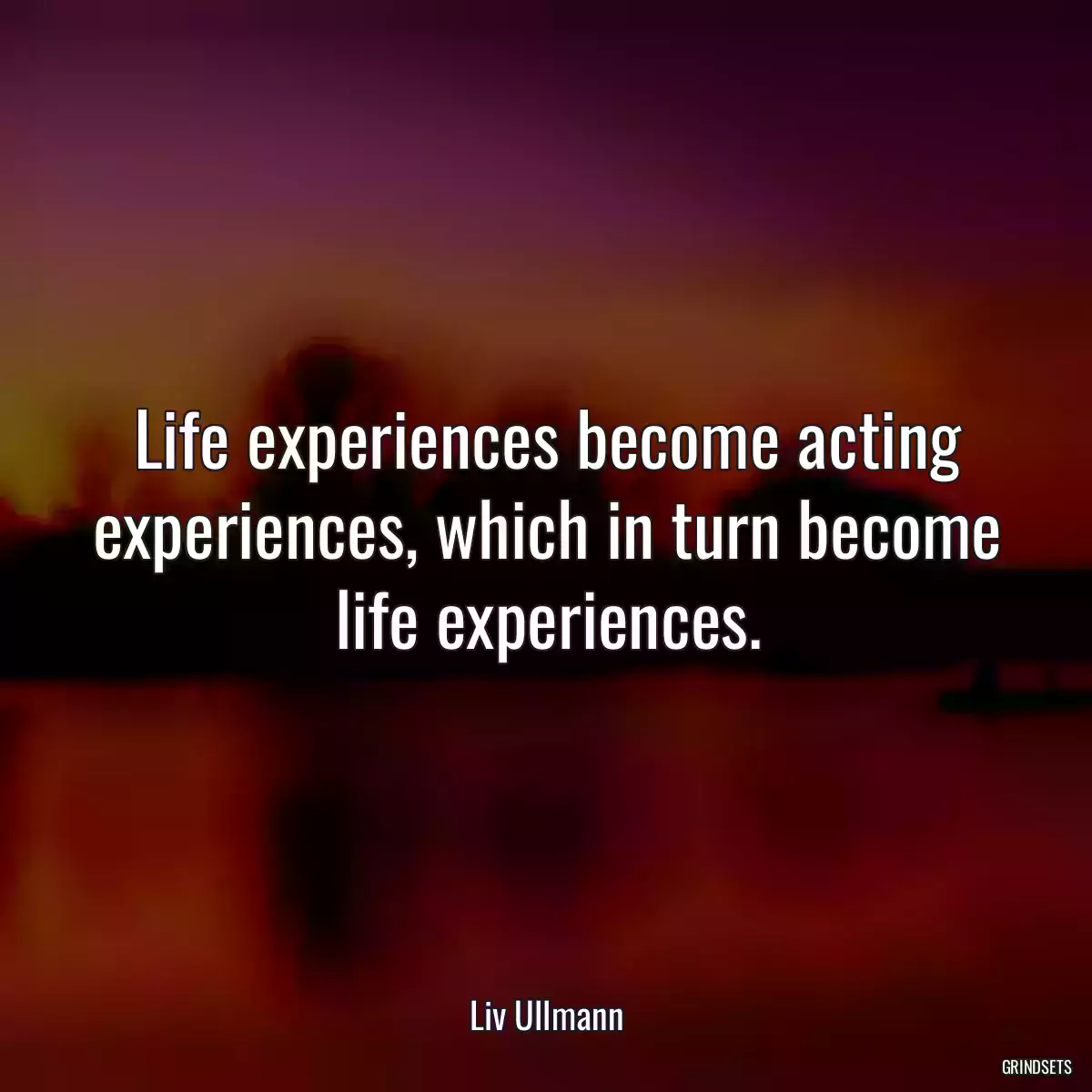 Life experiences become acting experiences, which in turn become life experiences.