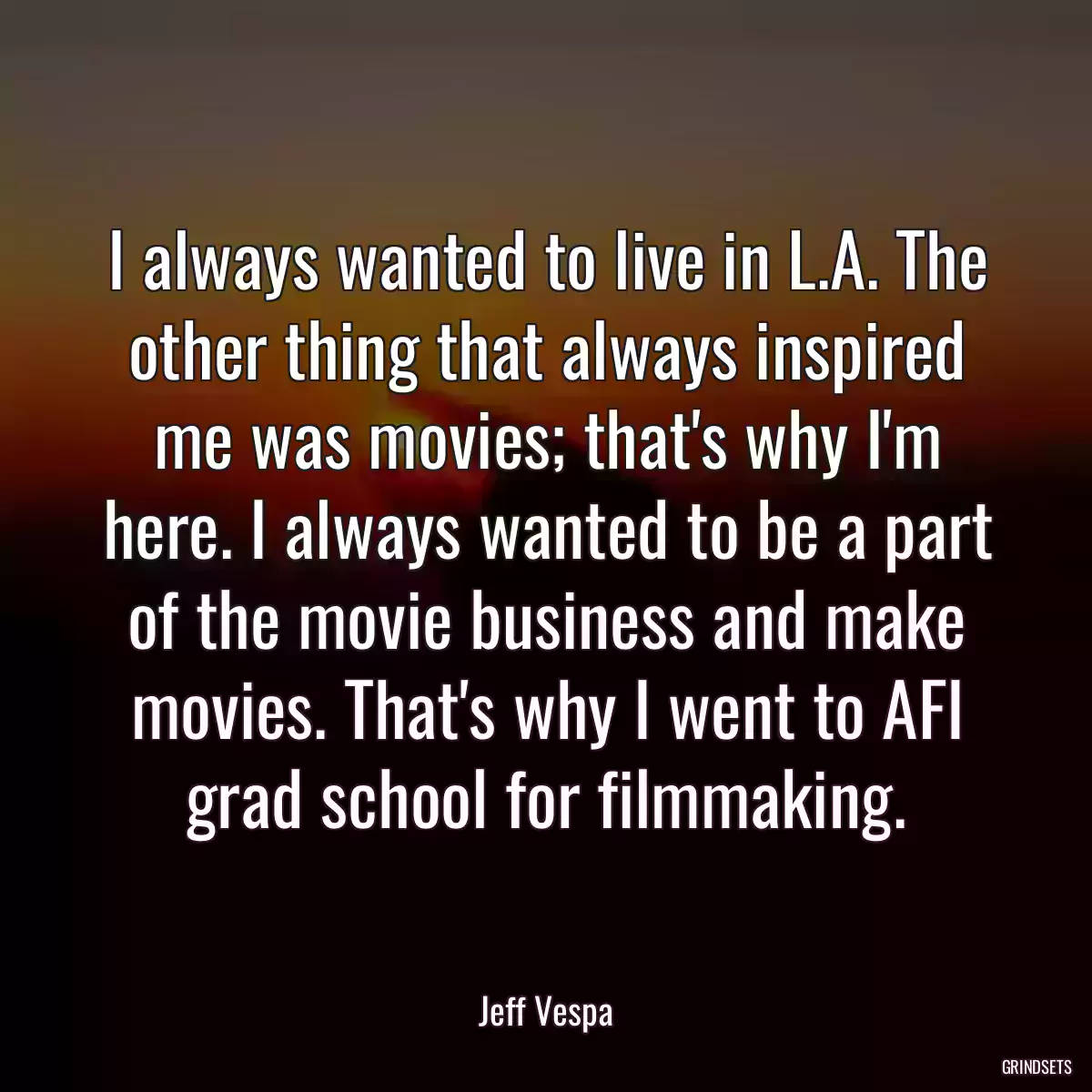 I always wanted to live in L.A. The other thing that always inspired me was movies; that\'s why I\'m here. I always wanted to be a part of the movie business and make movies. That\'s why I went to AFI grad school for filmmaking.