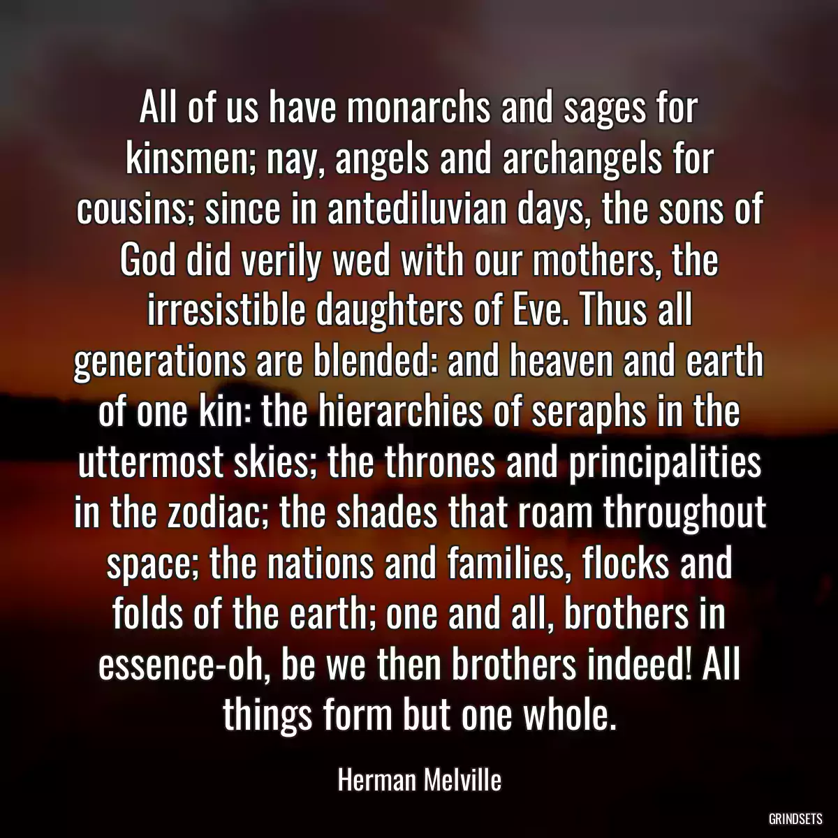 All of us have monarchs and sages for kinsmen; nay, angels and archangels for cousins; since in antediluvian days, the sons of God did verily wed with our mothers, the irresistible daughters of Eve. Thus all generations are blended: and heaven and earth of one kin: the hierarchies of seraphs in the uttermost skies; the thrones and principalities in the zodiac; the shades that roam throughout space; the nations and families, flocks and folds of the earth; one and all, brothers in essence-oh, be we then brothers indeed! All things form but one whole.