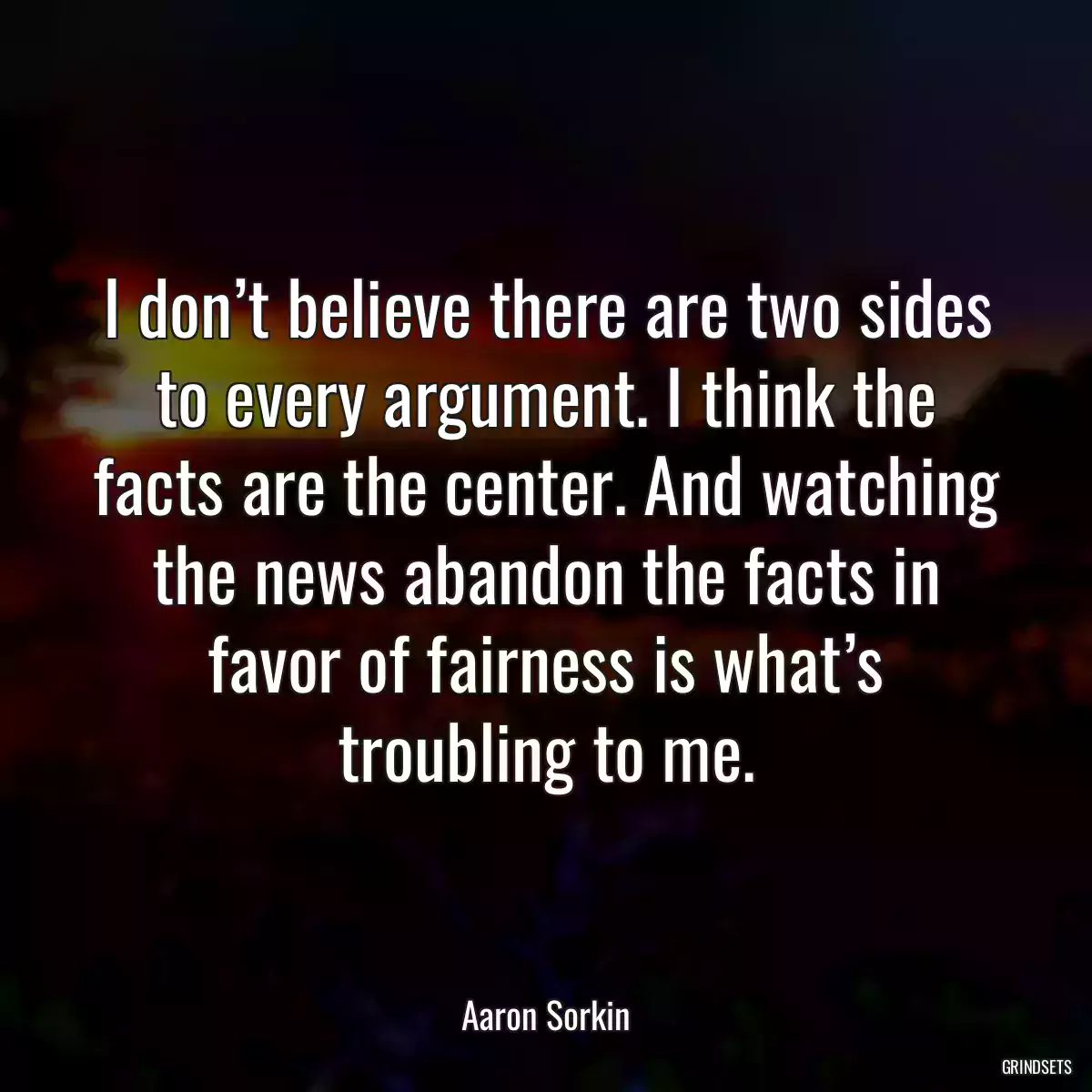 I don’t believe there are two sides to every argument. I think the facts are the center. And watching the news abandon the facts in favor of fairness is what’s troubling to me.