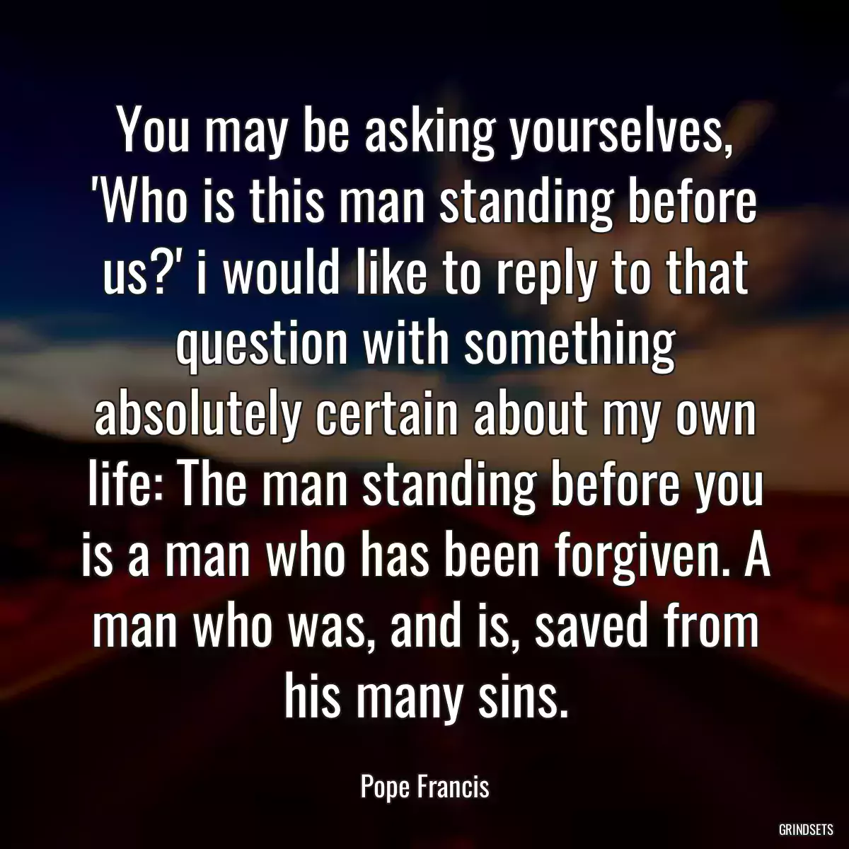 You may be asking yourselves, \'Who is this man standing before us?\' i would like to reply to that question with something absolutely certain about my own life: The man standing before you is a man who has been forgiven. A man who was, and is, saved from his many sins.