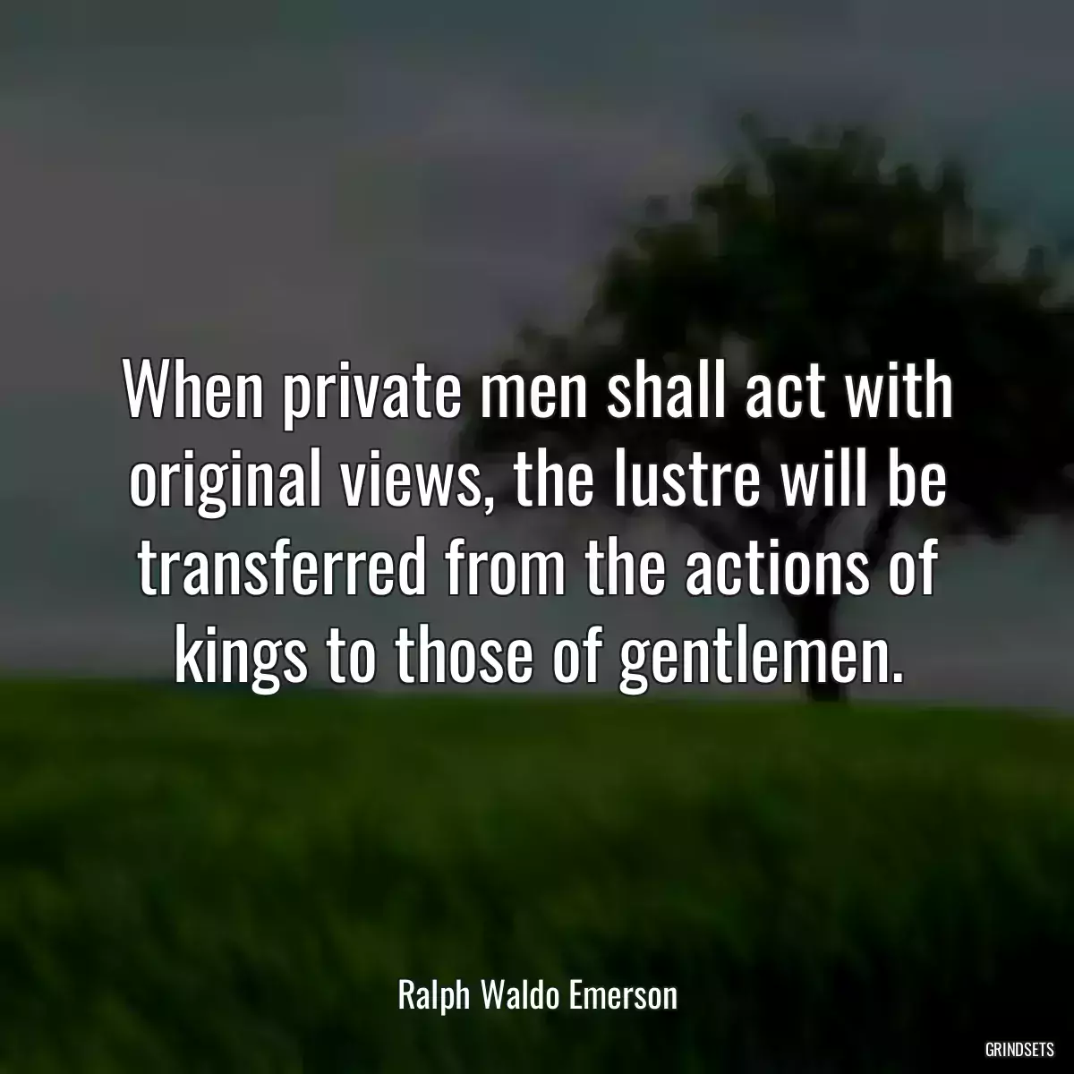 When private men shall act with original views, the lustre will be transferred from the actions of kings to those of gentlemen.