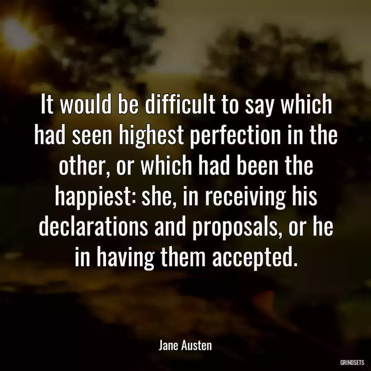 It would be difficult to say which had seen highest perfection in the other, or which had been the happiest: she, in receiving his declarations and proposals, or he in having them accepted.