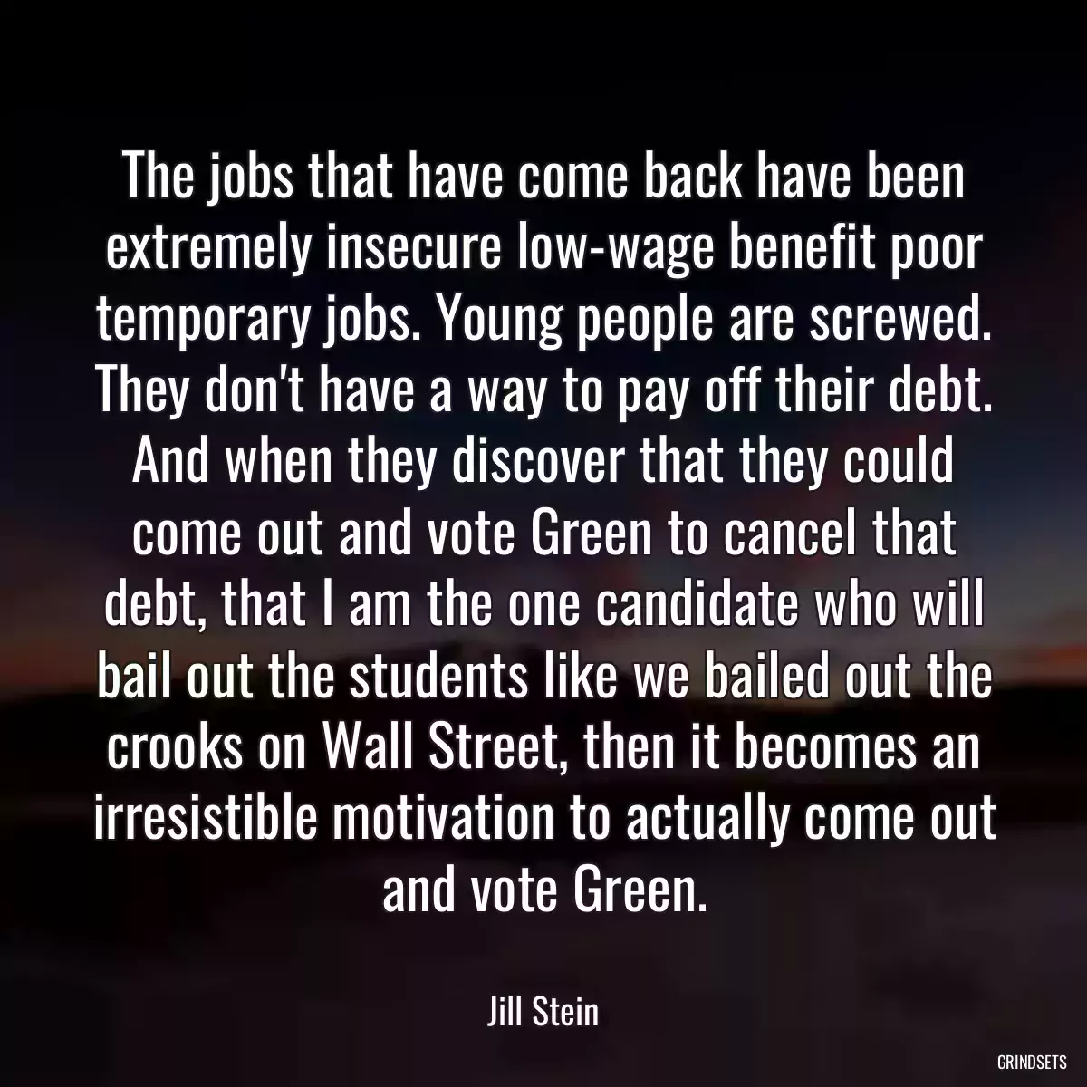 The jobs that have come back have been extremely insecure low-wage benefit poor temporary jobs. Young people are screwed. They don\'t have a way to pay off their debt. And when they discover that they could come out and vote Green to cancel that debt, that I am the one candidate who will bail out the students like we bailed out the crooks on Wall Street, then it becomes an irresistible motivation to actually come out and vote Green.