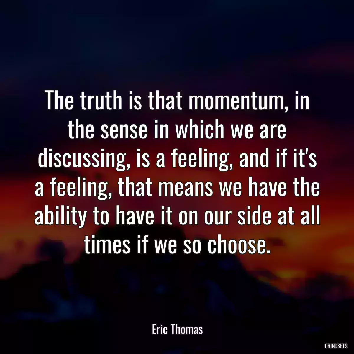 The truth is that momentum, in the sense in which we are discussing, is a feeling, and if it\'s a feeling, that means we have the ability to have it on our side at all times if we so choose.