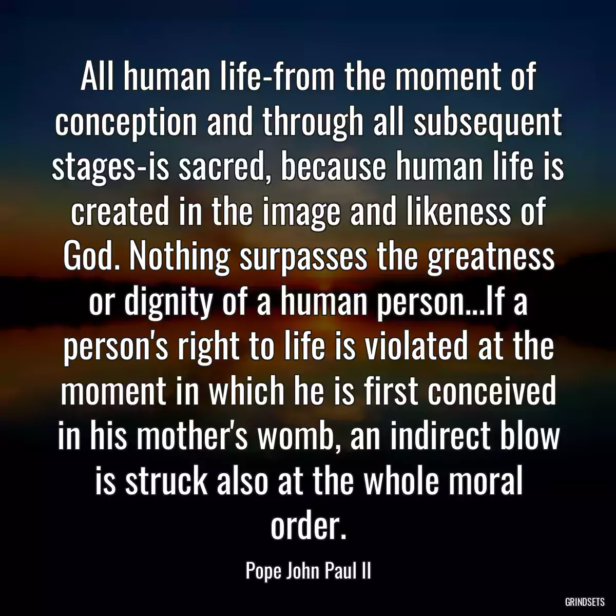 All human life-from the moment of conception and through all subsequent stages-is sacred, because human life is created in the image and likeness of God. Nothing surpasses the greatness or dignity of a human person...If a person\'s right to life is violated at the moment in which he is first conceived in his mother\'s womb, an indirect blow is struck also at the whole moral order.