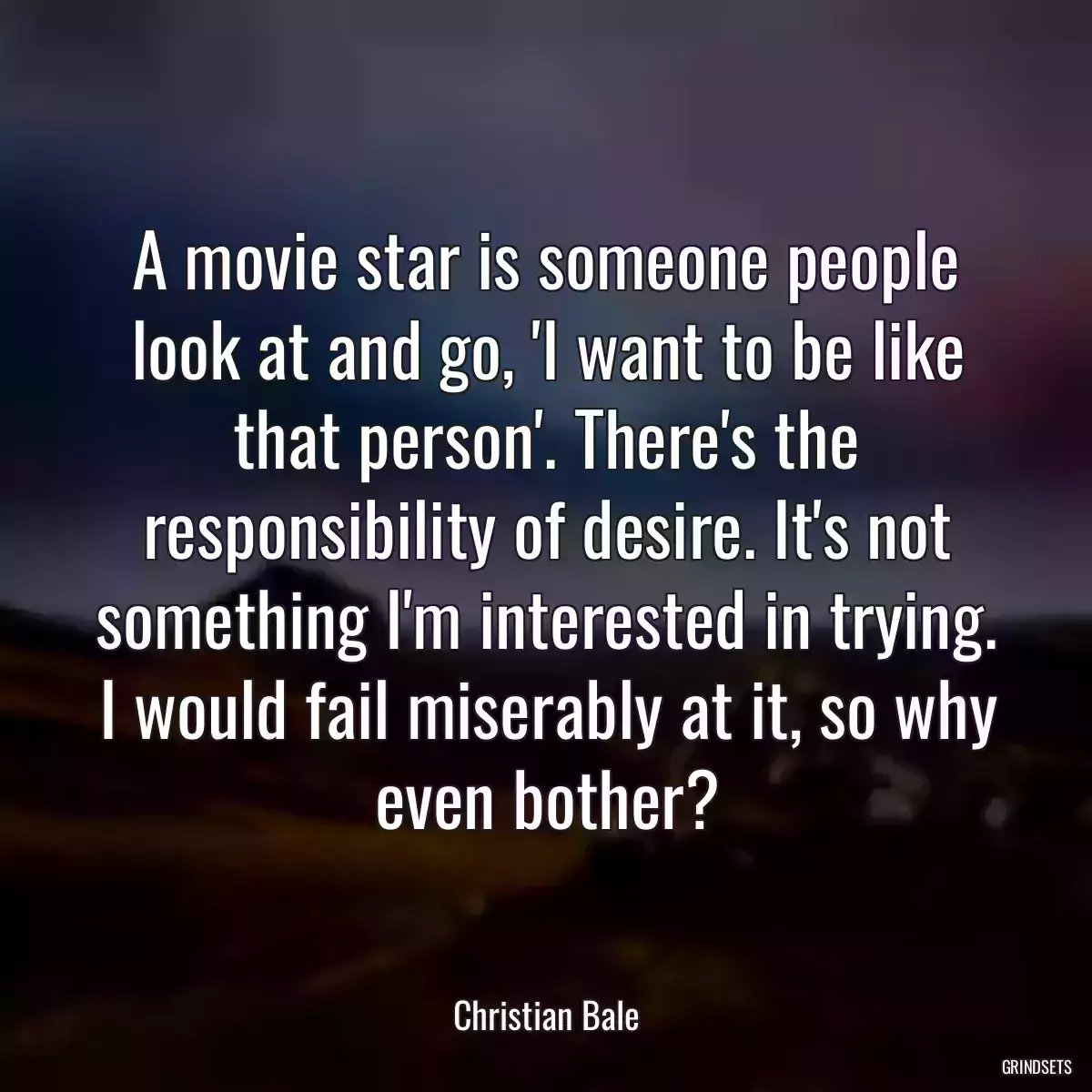 A movie star is someone people look at and go, \'I want to be like that person\'. There\'s the responsibility of desire. It\'s not something I\'m interested in trying. I would fail miserably at it, so why even bother?