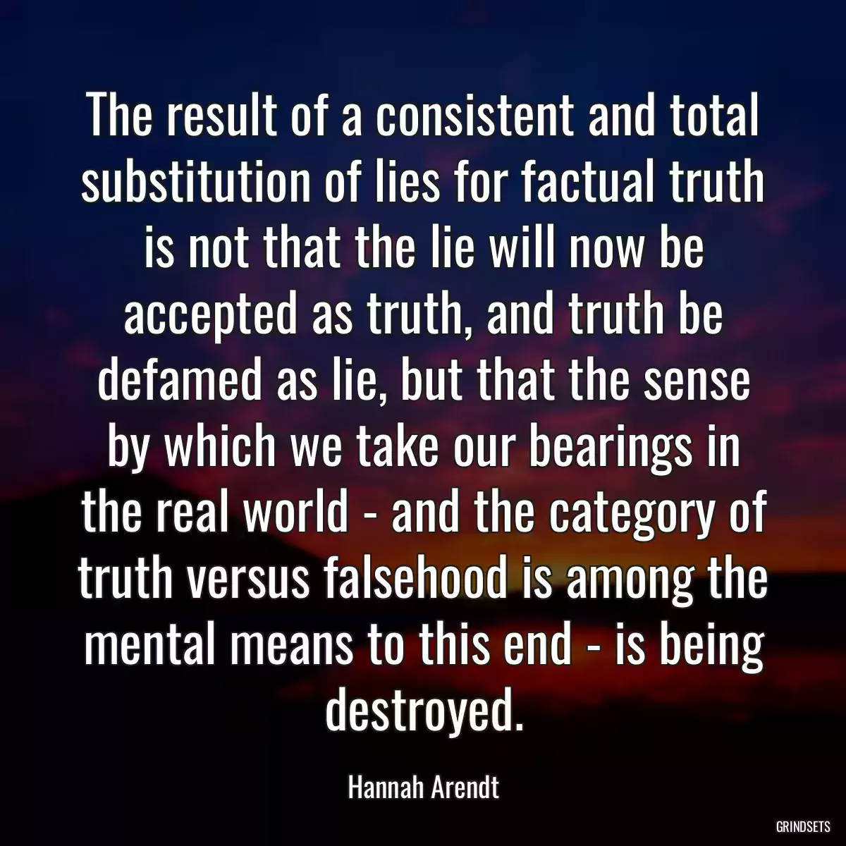 The result of a consistent and total substitution of lies for factual truth is not that the lie will now be accepted as truth, and truth be defamed as lie, but that the sense by which we take our bearings in the real world - and the category of truth versus falsehood is among the mental means to this end - is being destroyed.