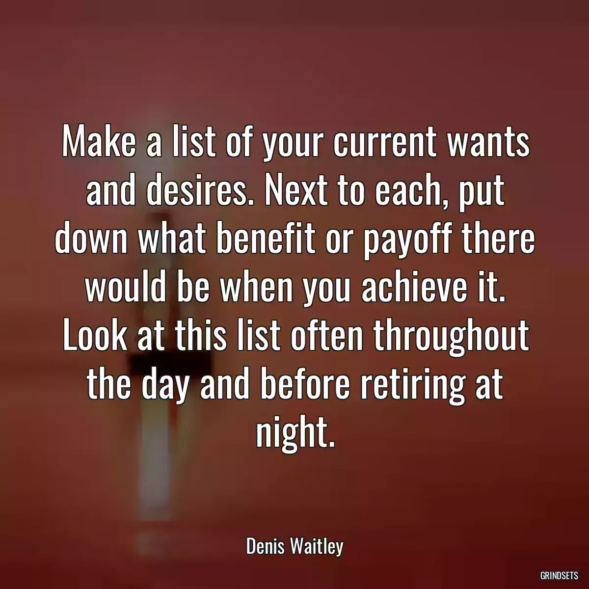 Make a list of your current wants and desires. Next to each, put down what benefit or payoff there would be when you achieve it. Look at this list often throughout the day and before retiring at night.