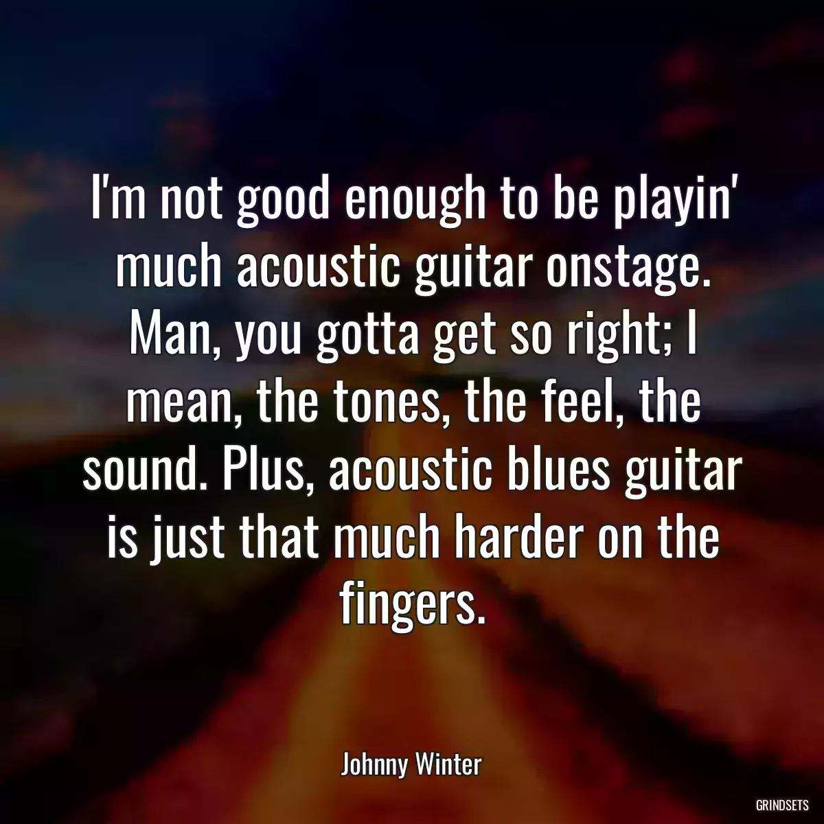 I\'m not good enough to be playin\' much acoustic guitar onstage. Man, you gotta get so right; I mean, the tones, the feel, the sound. Plus, acoustic blues guitar is just that much harder on the fingers.