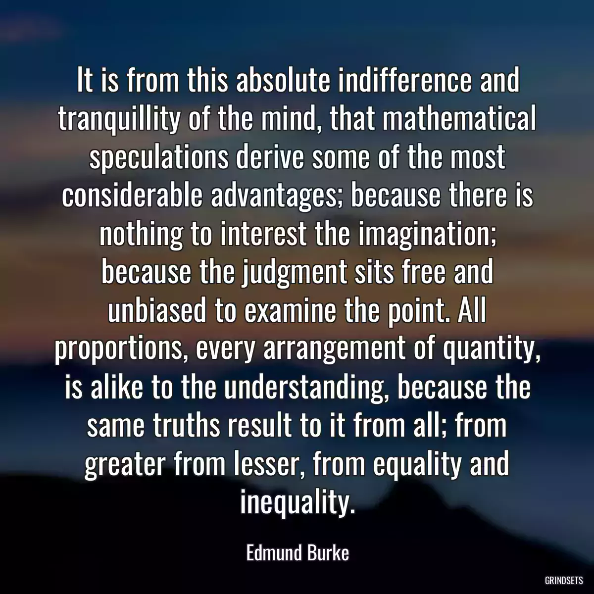 It is from this absolute indifference and tranquillity of the mind, that mathematical speculations derive some of the most considerable advantages; because there is nothing to interest the imagination; because the judgment sits free and unbiased to examine the point. All proportions, every arrangement of quantity, is alike to the understanding, because the same truths result to it from all; from greater from lesser, from equality and inequality.