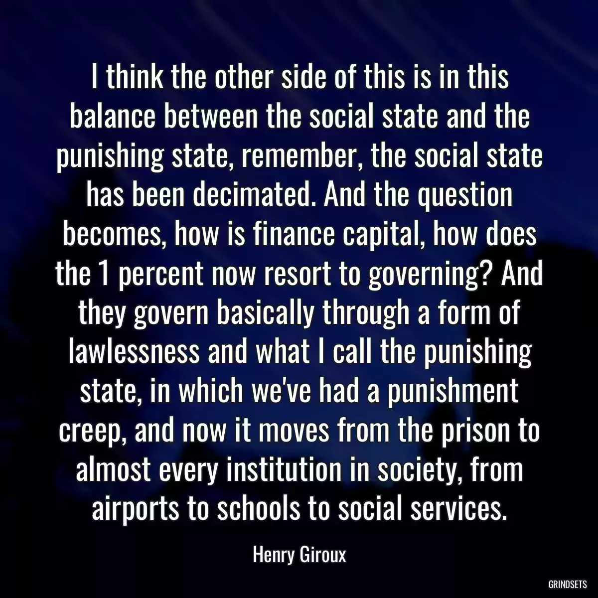 I think the other side of this is in this balance between the social state and the punishing state, remember, the social state has been decimated. And the question becomes, how is finance capital, how does the 1 percent now resort to governing? And they govern basically through a form of lawlessness and what I call the punishing state, in which we\'ve had a punishment creep, and now it moves from the prison to almost every institution in society, from airports to schools to social services.