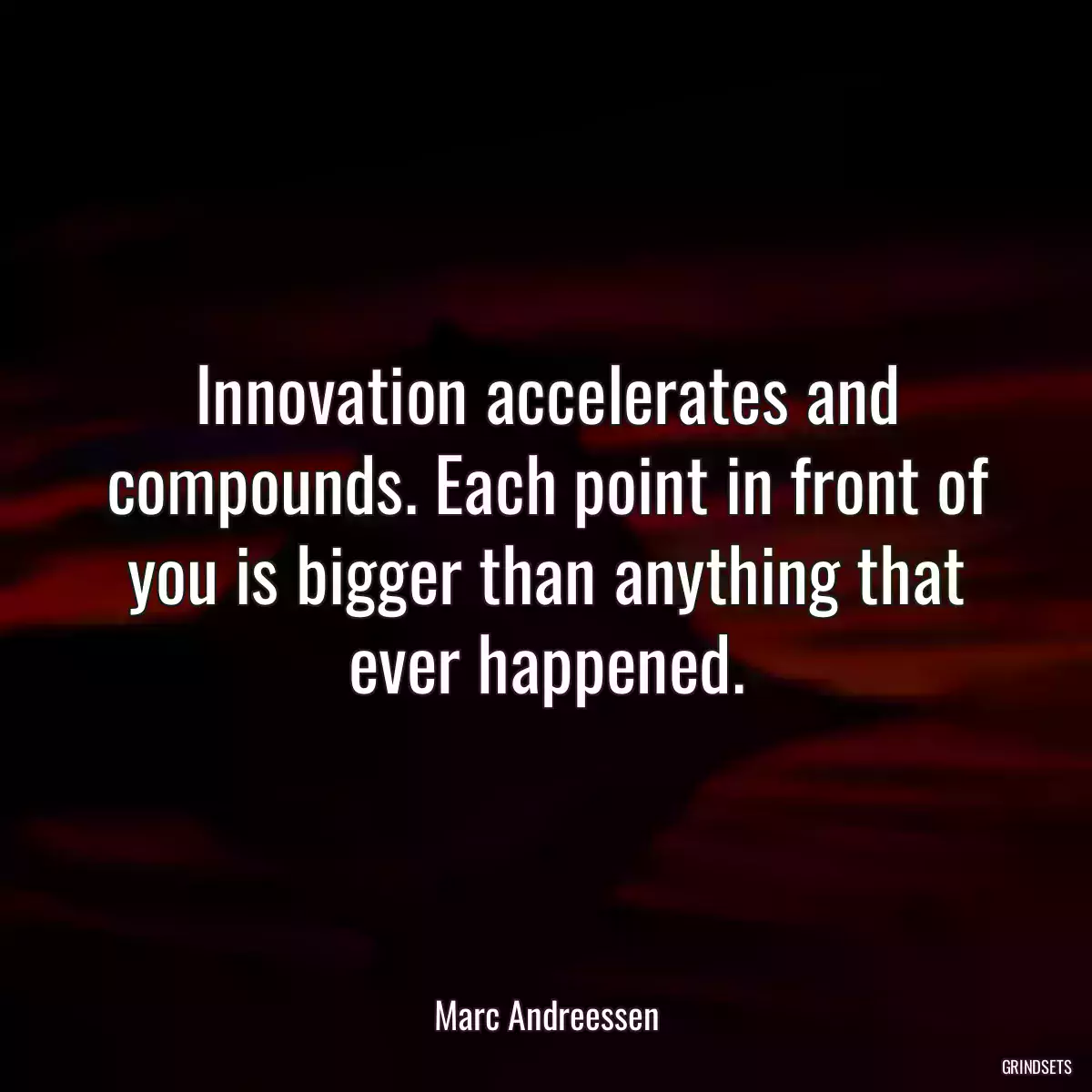 Innovation accelerates and compounds. Each point in front of you is bigger than anything that ever happened.