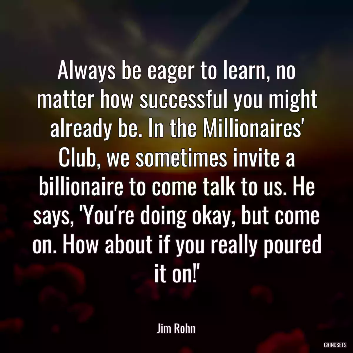 Always be eager to learn, no matter how successful you might already be. In the Millionaires\' Club, we sometimes invite a billionaire to come talk to us. He says, \'You\'re doing okay, but come on. How about if you really poured it on!\'