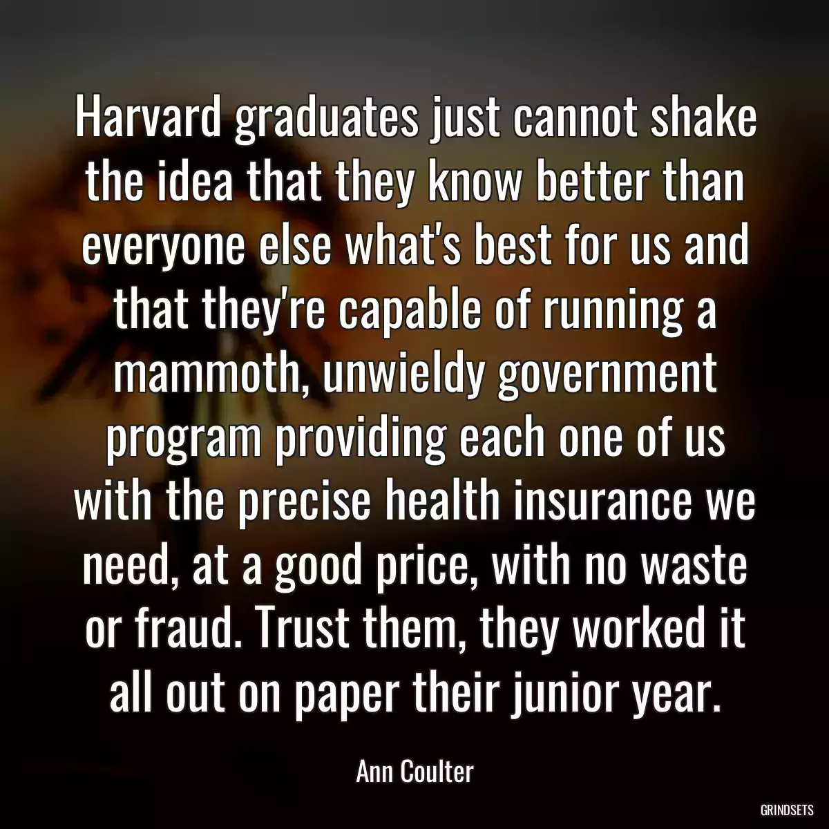 Harvard graduates just cannot shake the idea that they know better than everyone else what\'s best for us and that they\'re capable of running a mammoth, unwieldy government program providing each one of us with the precise health insurance we need, at a good price, with no waste or fraud. Trust them, they worked it all out on paper their junior year.