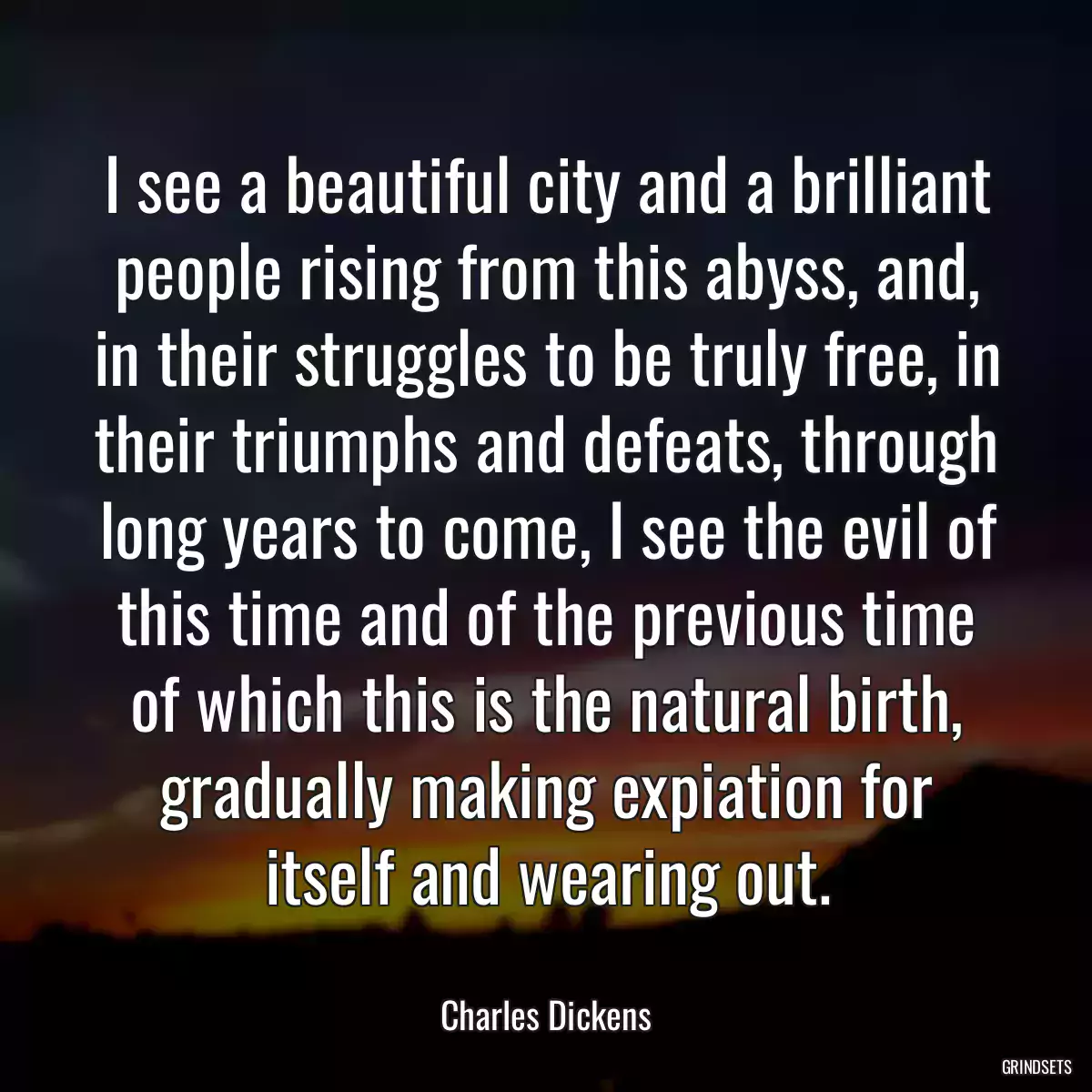 I see a beautiful city and a brilliant people rising from this abyss, and, in their struggles to be truly free, in their triumphs and defeats, through long years to come, I see the evil of this time and of the previous time of which this is the natural birth, gradually making expiation for itself and wearing out.