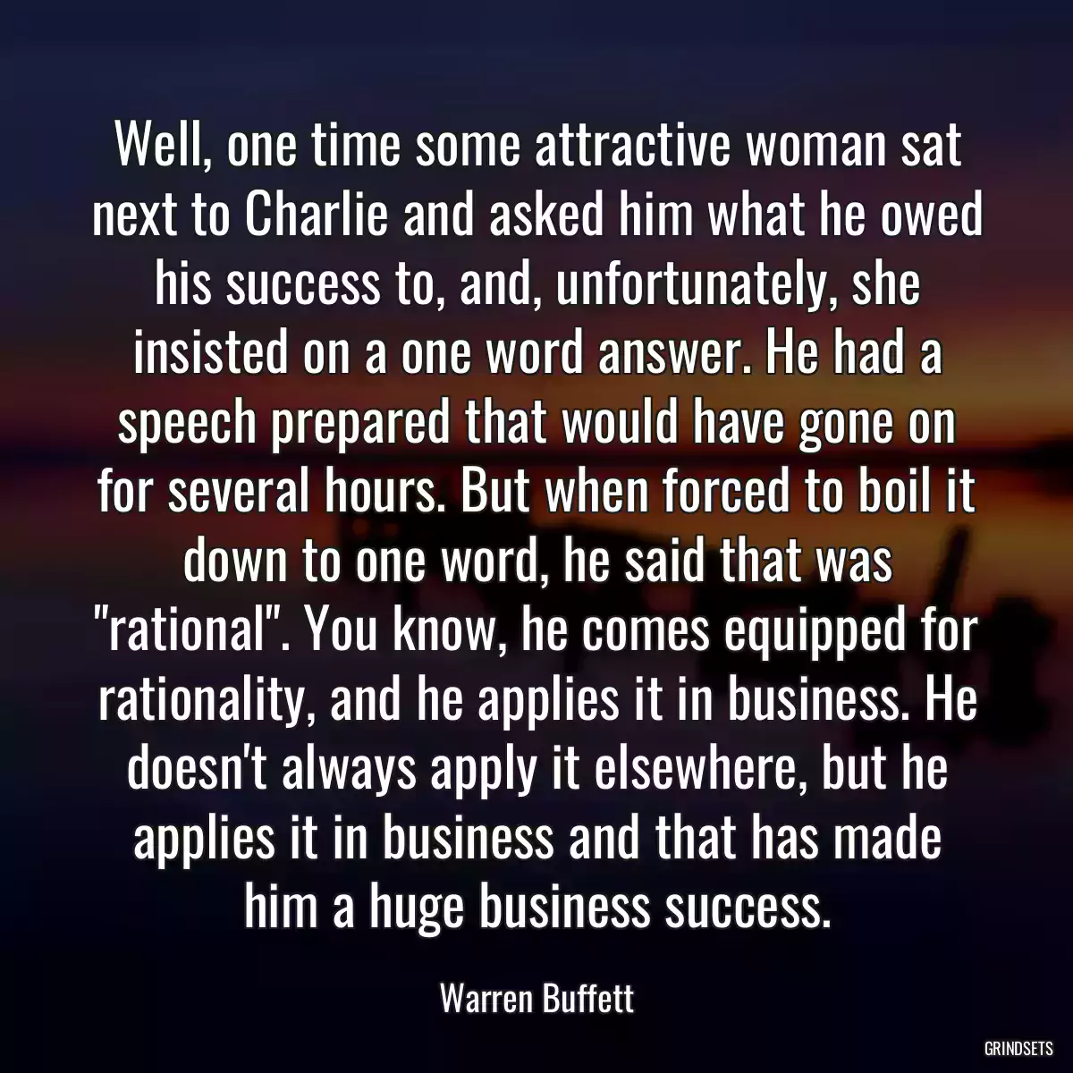 Well, one time some attractive woman sat next to Charlie and asked him what he owed his success to, and, unfortunately, she insisted on a one word answer. He had a speech prepared that would have gone on for several hours. But when forced to boil it down to one word, he said that was \