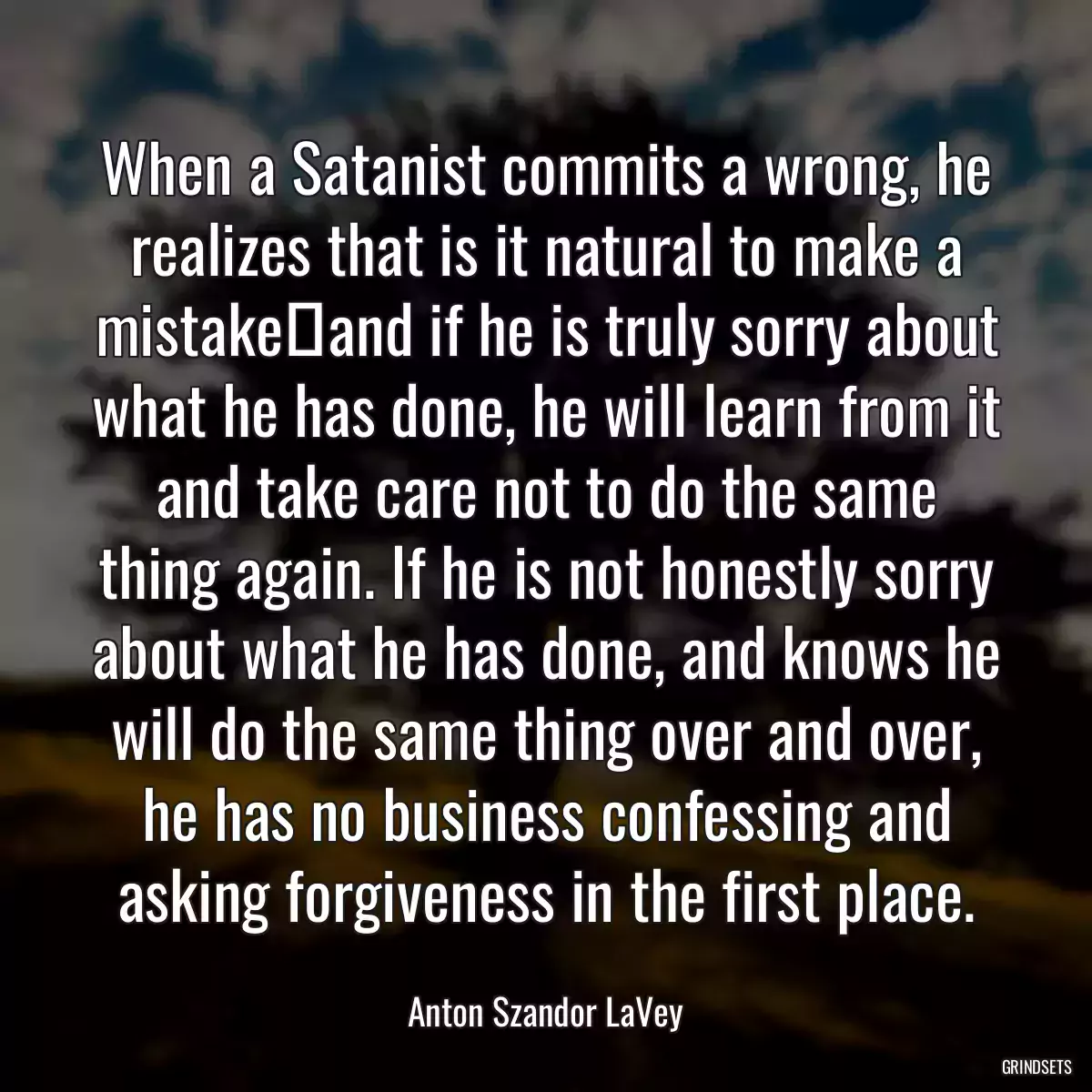 When a Satanist commits a wrong, he realizes that is it natural to make a mistake―and if he is truly sorry about what he has done, he will learn from it and take care not to do the same thing again. If he is not honestly sorry about what he has done, and knows he will do the same thing over and over, he has no business confessing and asking forgiveness in the first place.