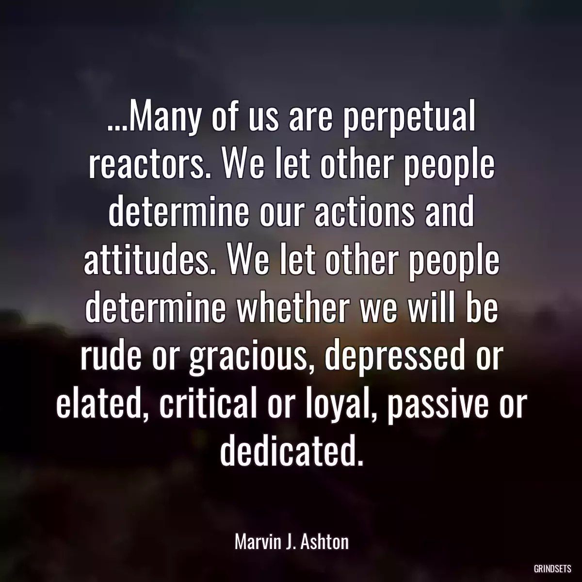 ...Many of us are perpetual reactors. We let other people determine our actions and attitudes. We let other people determine whether we will be rude or gracious, depressed or elated, critical or loyal, passive or dedicated.