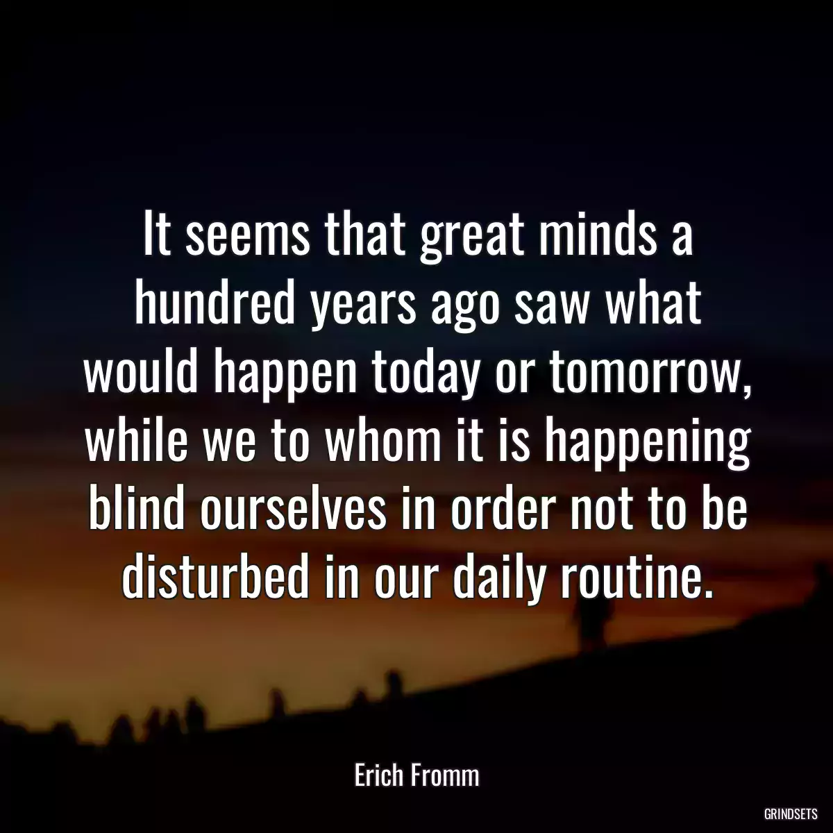 It seems that great minds a hundred years ago saw what would happen today or tomorrow, while we to whom it is happening blind ourselves in order not to be disturbed in our daily routine.