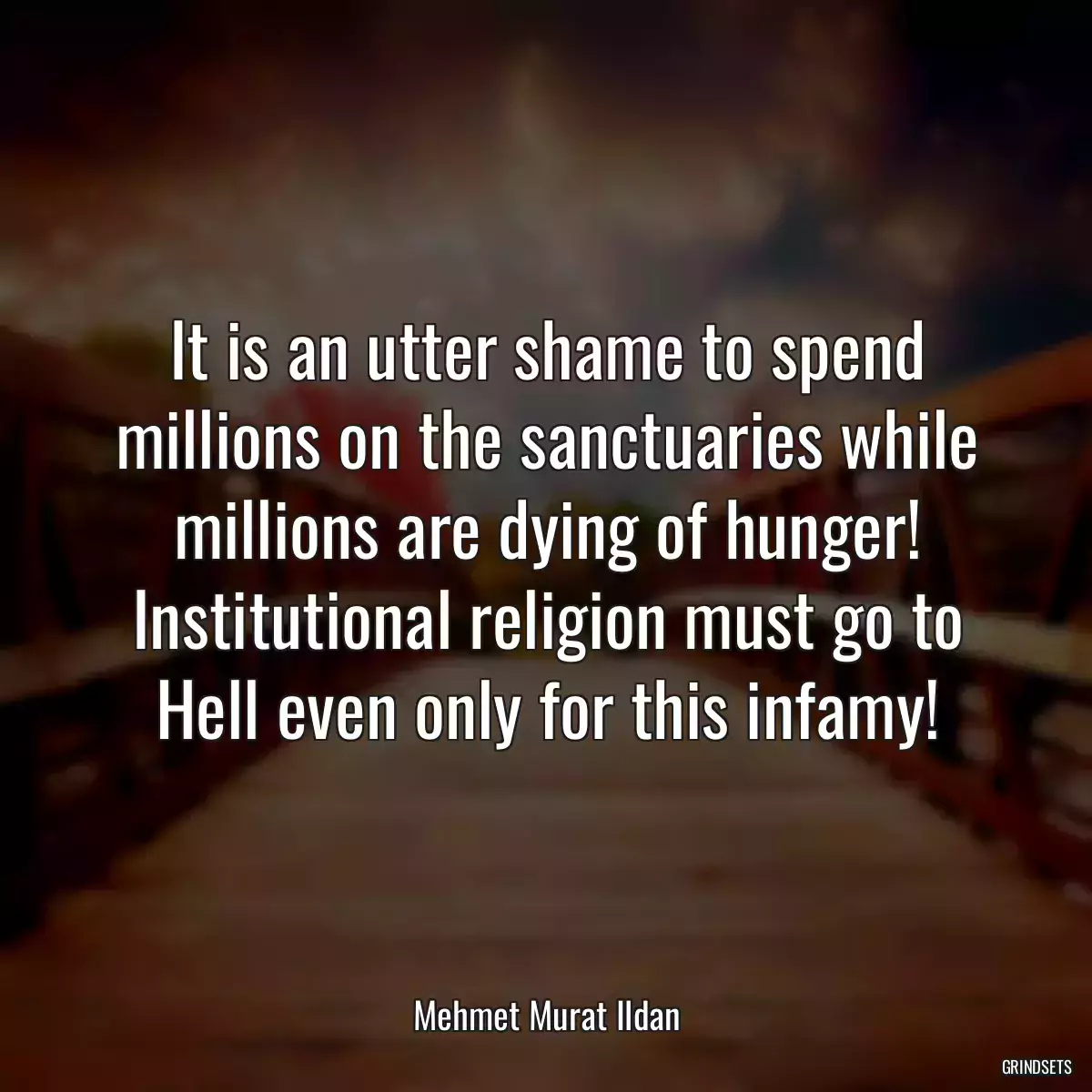 It is an utter shame to spend millions on the sanctuaries while millions are dying of hunger! Institutional religion must go to Hell even only for this infamy!