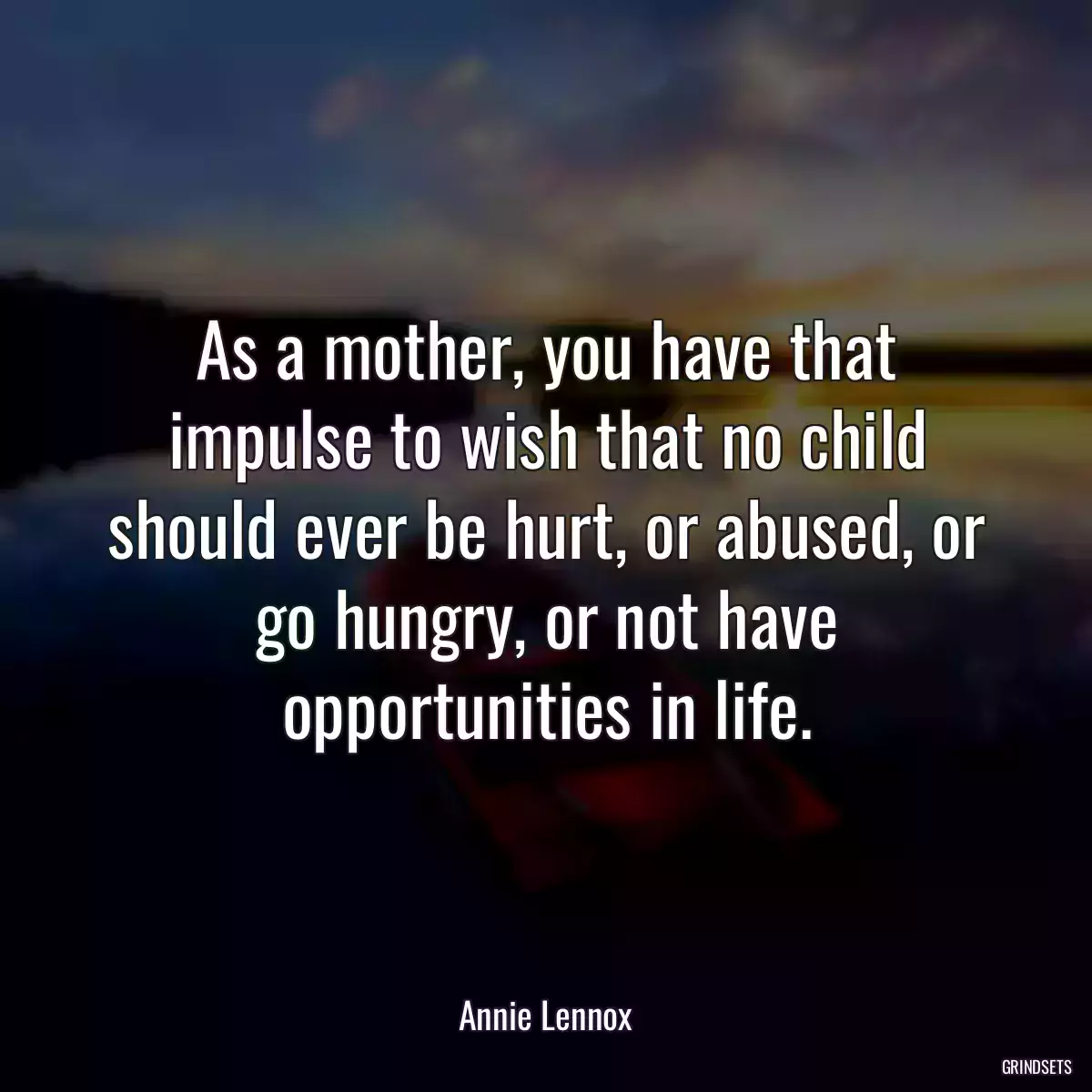 As a mother, you have that impulse to wish that no child should ever be hurt, or abused, or go hungry, or not have opportunities in life.