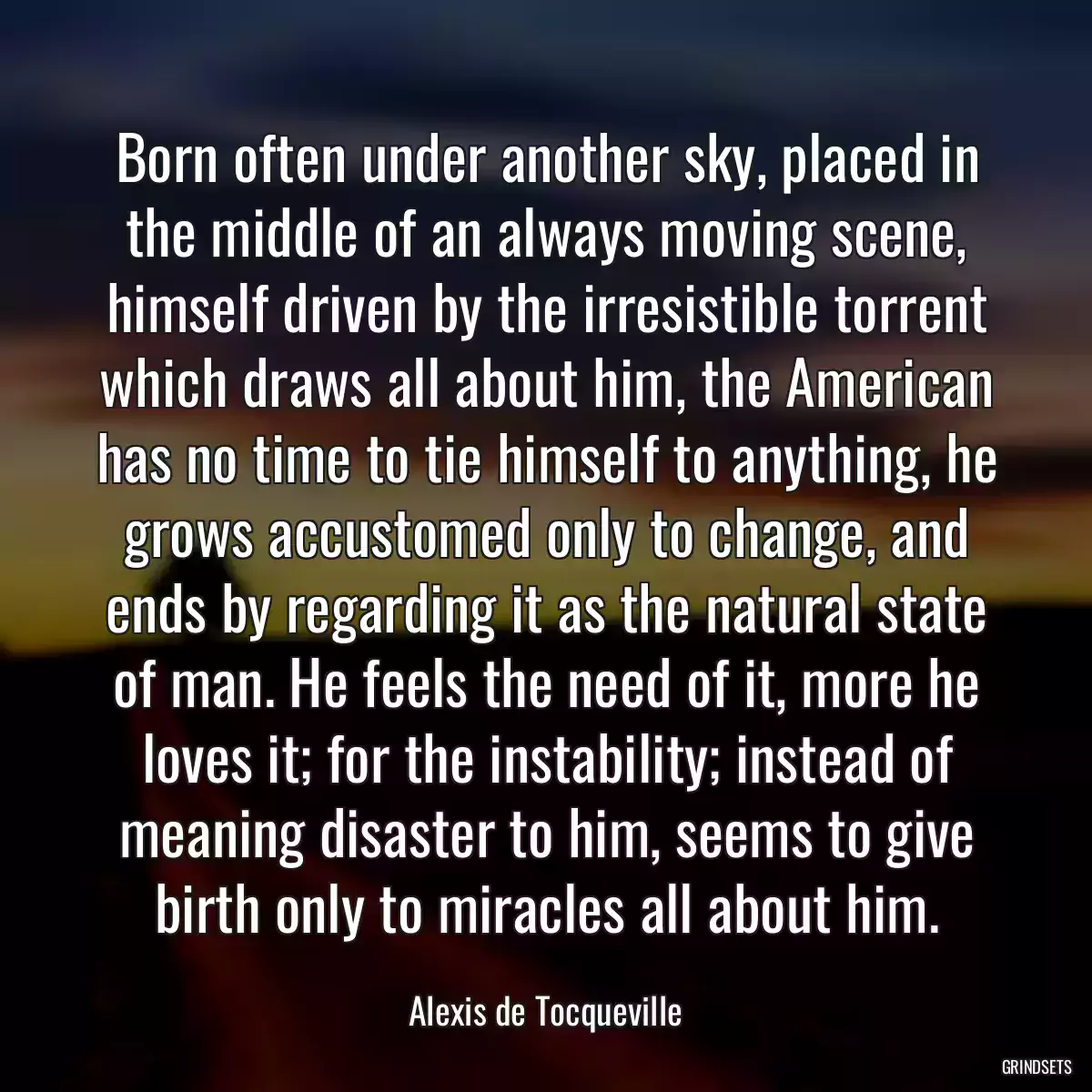 Born often under another sky, placed in the middle of an always moving scene, himself driven by the irresistible torrent which draws all about him, the American has no time to tie himself to anything, he grows accustomed only to change, and ends by regarding it as the natural state of man. He feels the need of it, more he loves it; for the instability; instead of meaning disaster to him, seems to give birth only to miracles all about him.