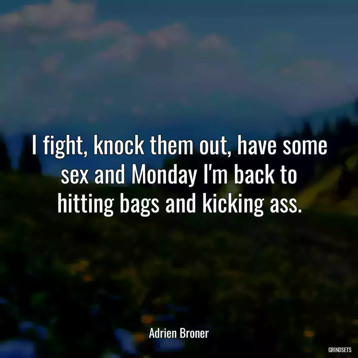 I fight, knock them out, have some sex and Monday I\'m back to hitting bags and kicking ass.