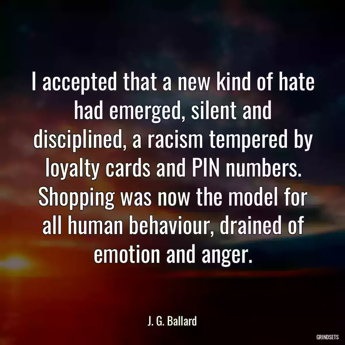 I accepted that a new kind of hate had emerged, silent and disciplined, a racism tempered by loyalty cards and PIN numbers. Shopping was now the model for all human behaviour, drained of emotion and anger.