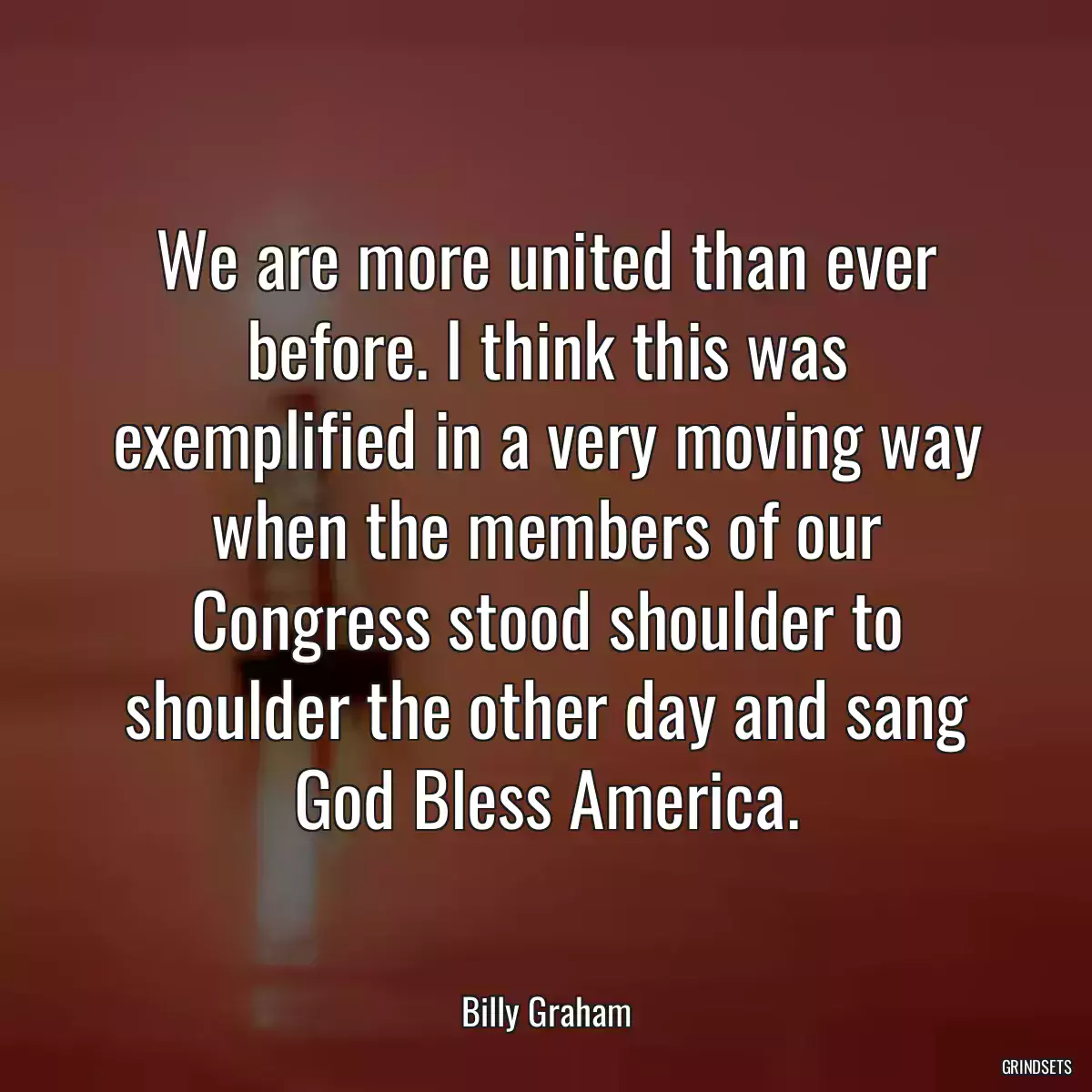 We are more united than ever before. I think this was exemplified in a very moving way when the members of our Congress stood shoulder to shoulder the other day and sang God Bless America.