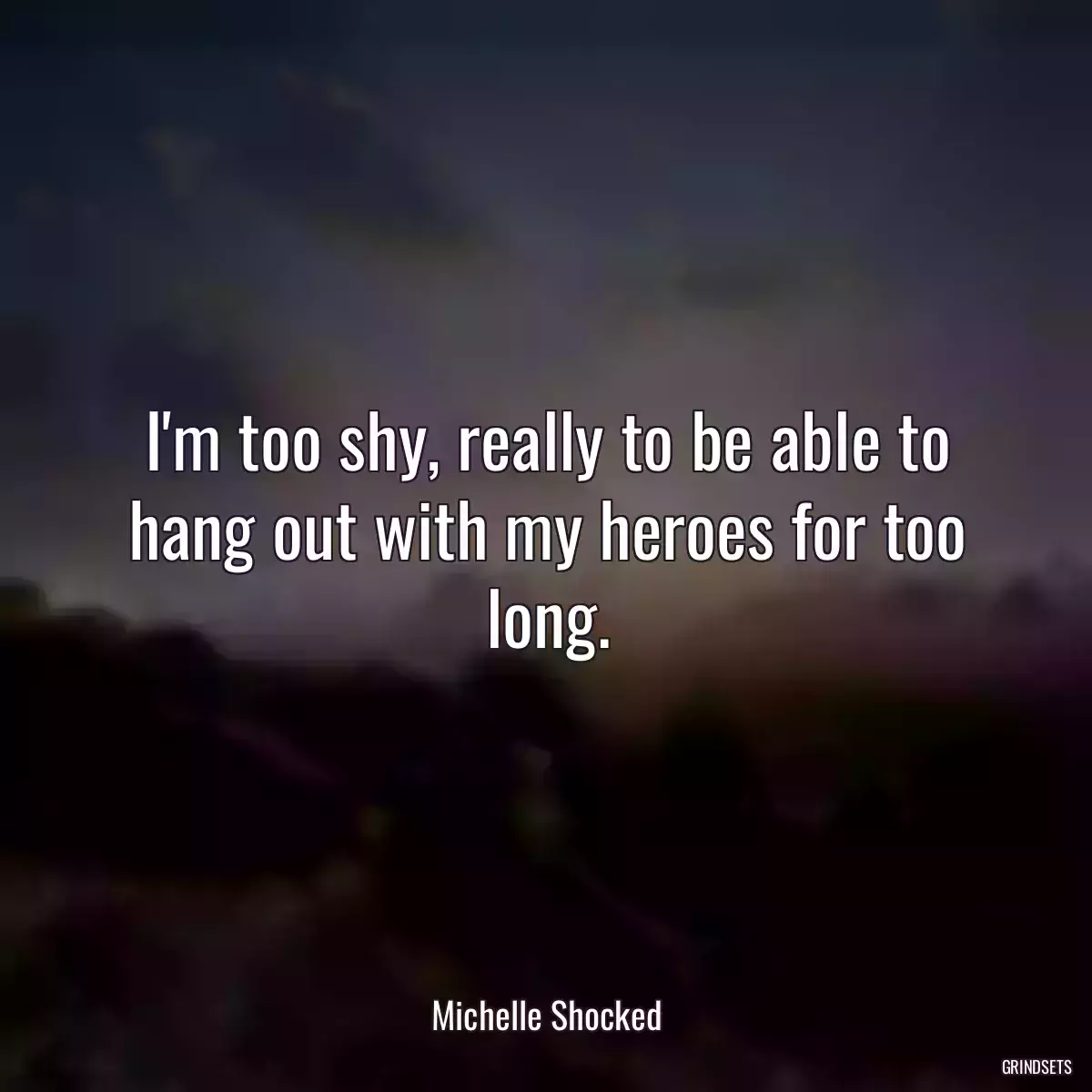 I\'m too shy, really to be able to hang out with my heroes for too long.