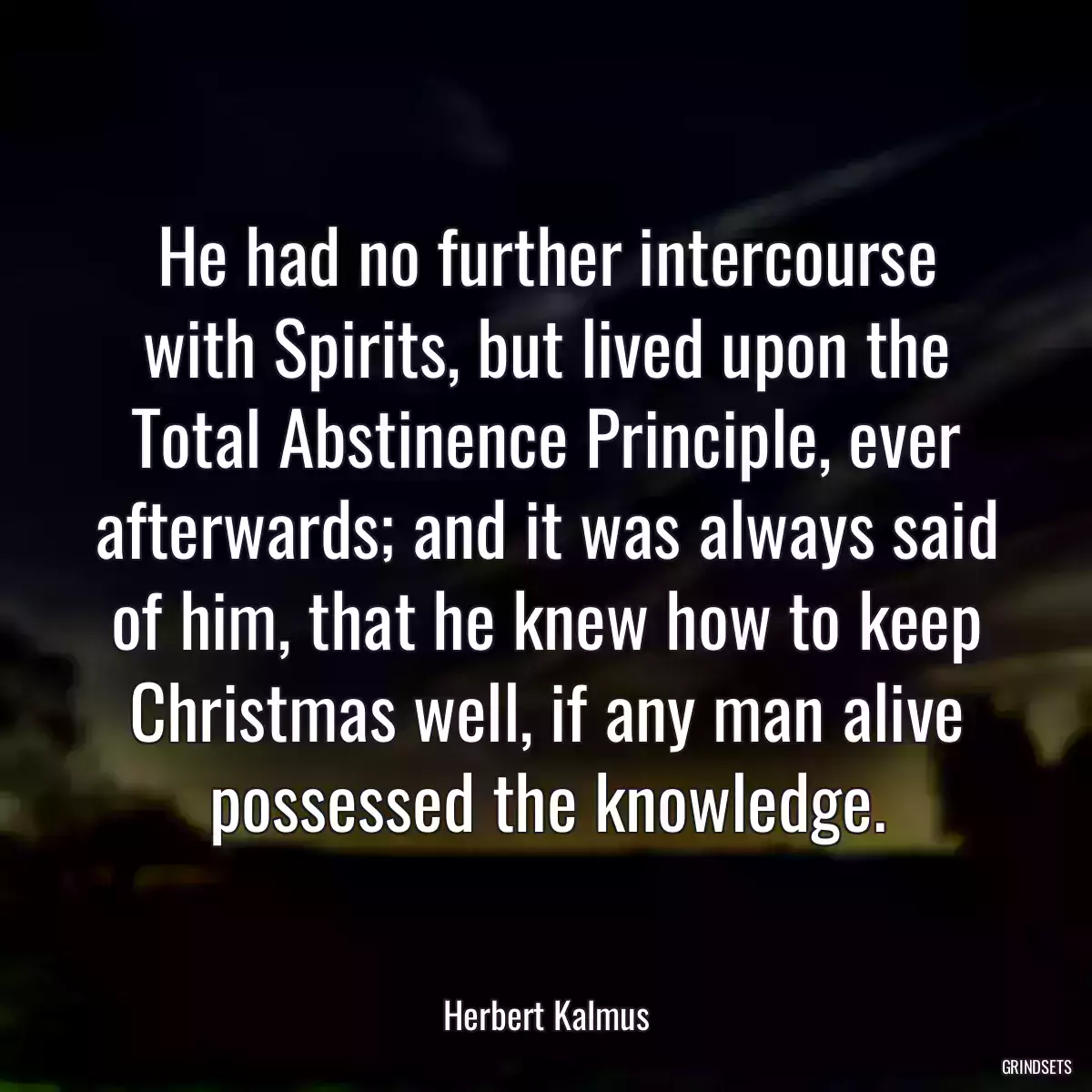 He had no further intercourse with Spirits, but lived upon the Total Abstinence Principle, ever afterwards; and it was always said of him, that he knew how to keep Christmas well, if any man alive possessed the knowledge.