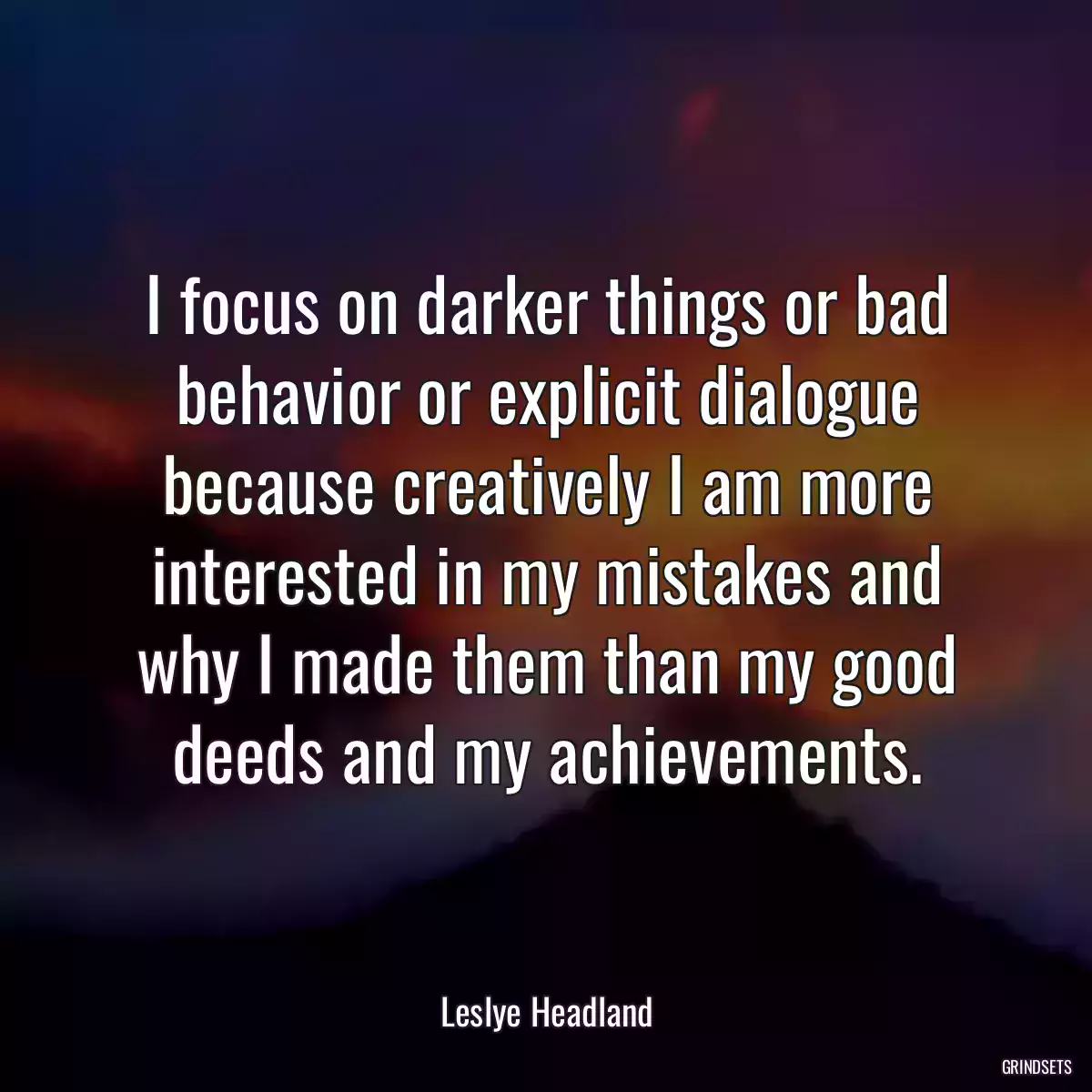 I focus on darker things or bad behavior or explicit dialogue because creatively I am more interested in my mistakes and why I made them than my good deeds and my achievements.