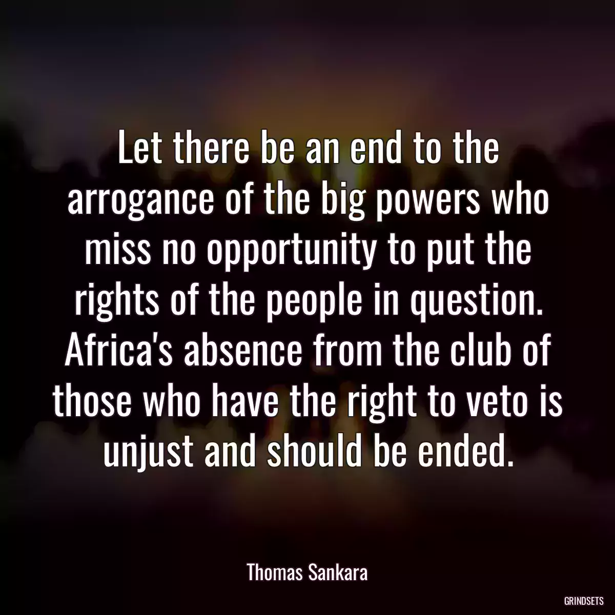 Let there be an end to the arrogance of the big powers who miss no opportunity to put the rights of the people in question. Africa\'s absence from the club of those who have the right to veto is unjust and should be ended.