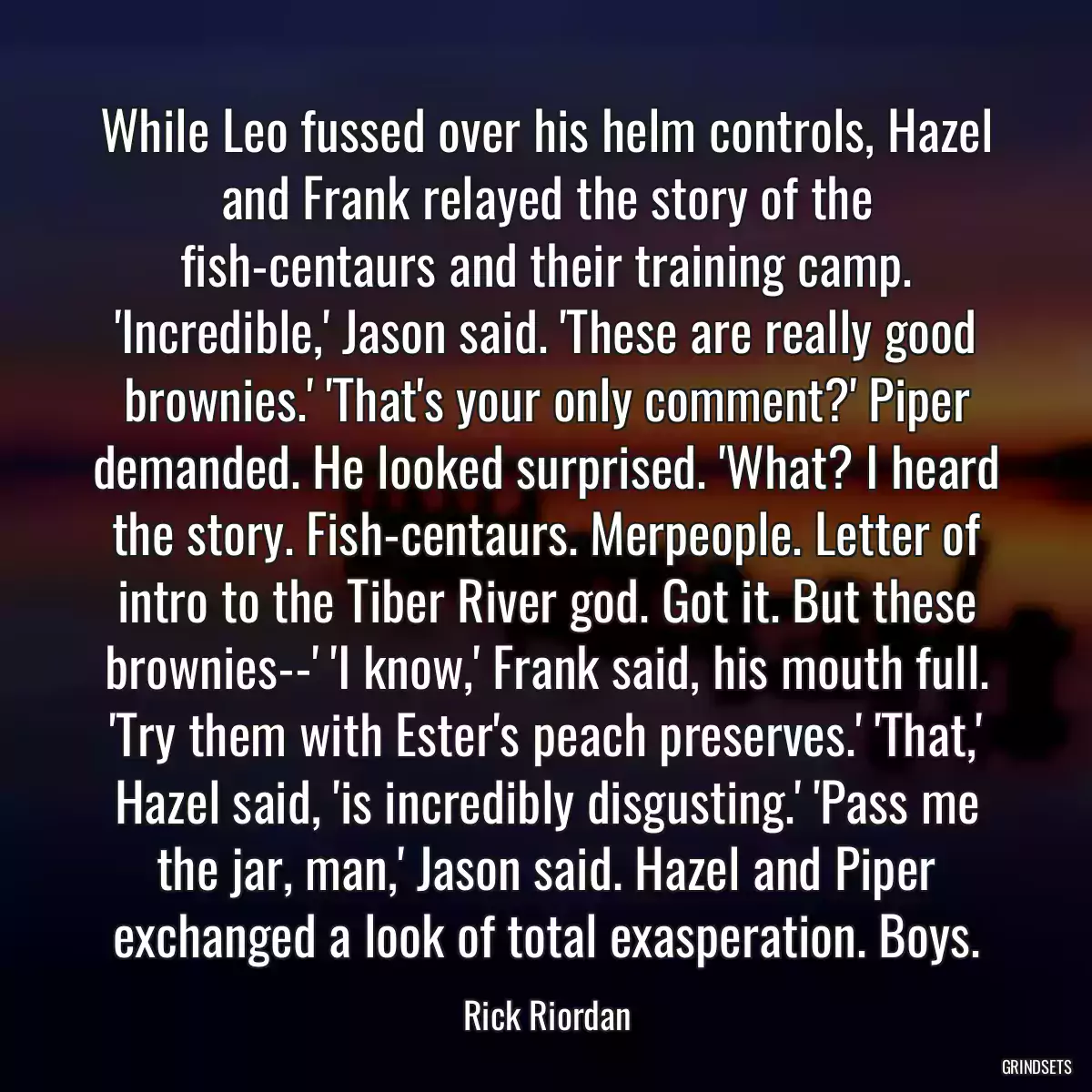 While Leo fussed over his helm controls, Hazel and Frank relayed the story of the fish-centaurs and their training camp. \'Incredible,\' Jason said. \'These are really good brownies.\' \'That\'s your only comment?\' Piper demanded. He looked surprised. \'What? I heard the story. Fish-centaurs. Merpeople. Letter of intro to the Tiber River god. Got it. But these brownies--\' \'I know,\' Frank said, his mouth full. \'Try them with Ester\'s peach preserves.\' \'That,\' Hazel said, \'is incredibly disgusting.\' \'Pass me the jar, man,\' Jason said. Hazel and Piper exchanged a look of total exasperation. Boys.