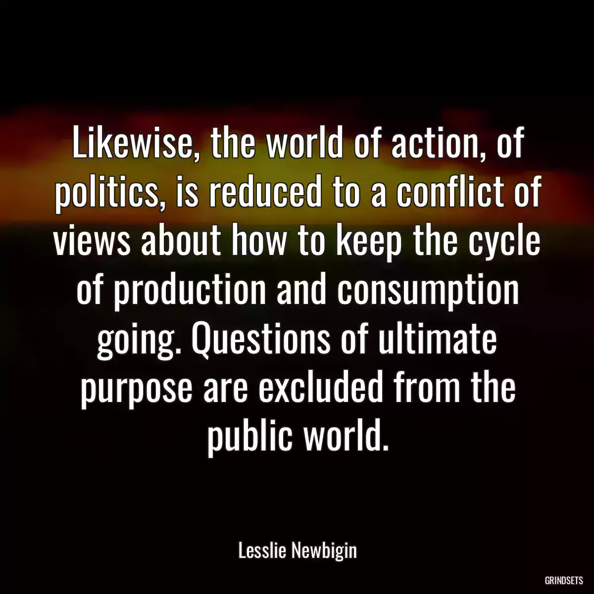 Likewise, the world of action, of politics, is reduced to a conflict of views about how to keep the cycle of production and consumption going. Questions of ultimate purpose are excluded from the public world.