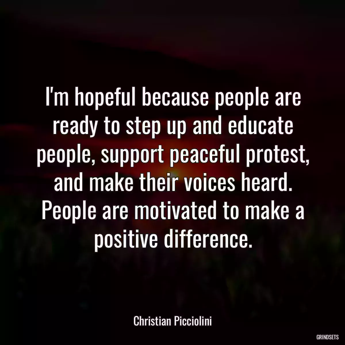 I\'m hopeful because people are ready to step up and educate people, support peaceful protest, and make their voices heard. People are motivated to make a positive difference.