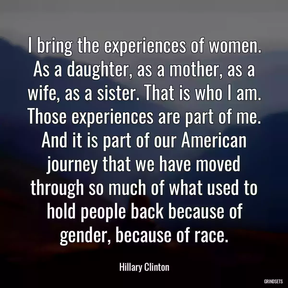 I bring the experiences of women. As a daughter, as a mother, as a wife, as a sister. That is who I am. Those experiences are part of me. And it is part of our American journey that we have moved through so much of what used to hold people back because of gender, because of race.