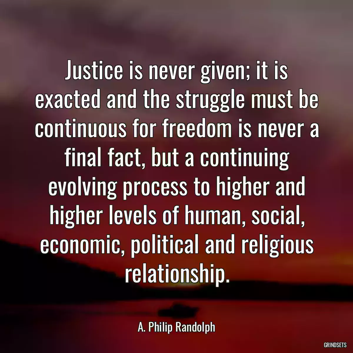 Justice is never given; it is exacted and the struggle must be continuous for freedom is never a final fact, but a continuing evolving process to higher and higher levels of human, social, economic, political and religious relationship.