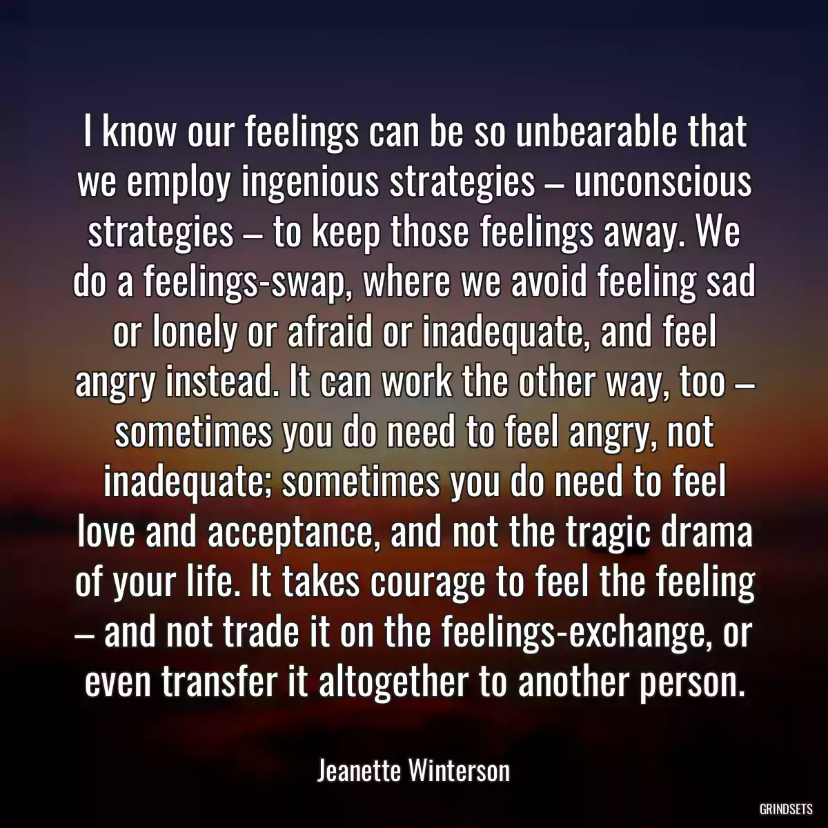 I know our feelings can be so unbearable that we employ ingenious strategies – unconscious strategies – to keep those feelings away. We do a feelings-swap, where we avoid feeling sad or lonely or afraid or inadequate, and feel angry instead. It can work the other way, too – sometimes you do need to feel angry, not inadequate; sometimes you do need to feel love and acceptance, and not the tragic drama of your life. It takes courage to feel the feeling – and not trade it on the feelings-exchange, or even transfer it altogether to another person.