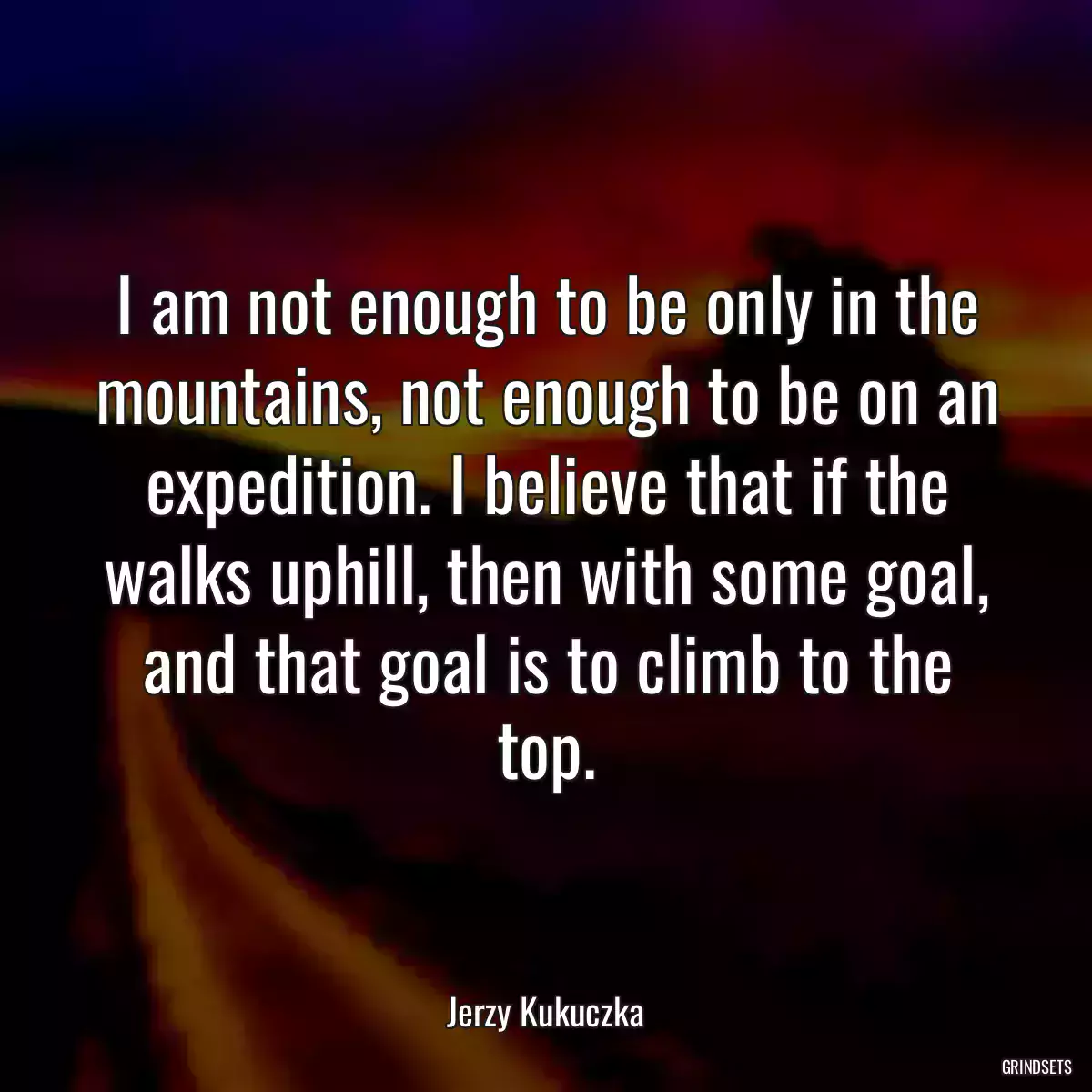 I am not enough to be only in the mountains, not enough to be on an expedition. I believe that if the walks uphill, then with some goal, and that goal is to climb to the top.