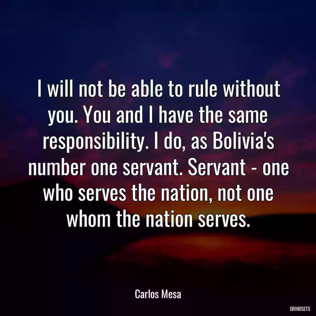 I will not be able to rule without you. You and I have the same responsibility. I do, as Bolivia\'s number one servant. Servant - one who serves the nation, not one whom the nation serves.