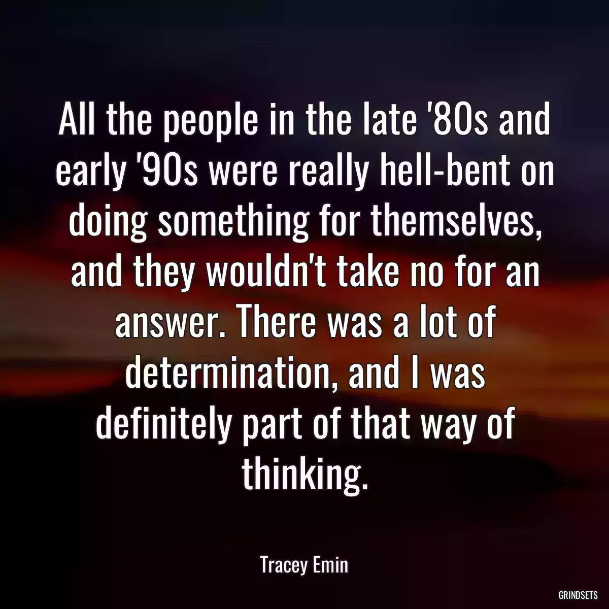 All the people in the late \'80s and early \'90s were really hell-bent on doing something for themselves, and they wouldn\'t take no for an answer. There was a lot of determination, and I was definitely part of that way of thinking.