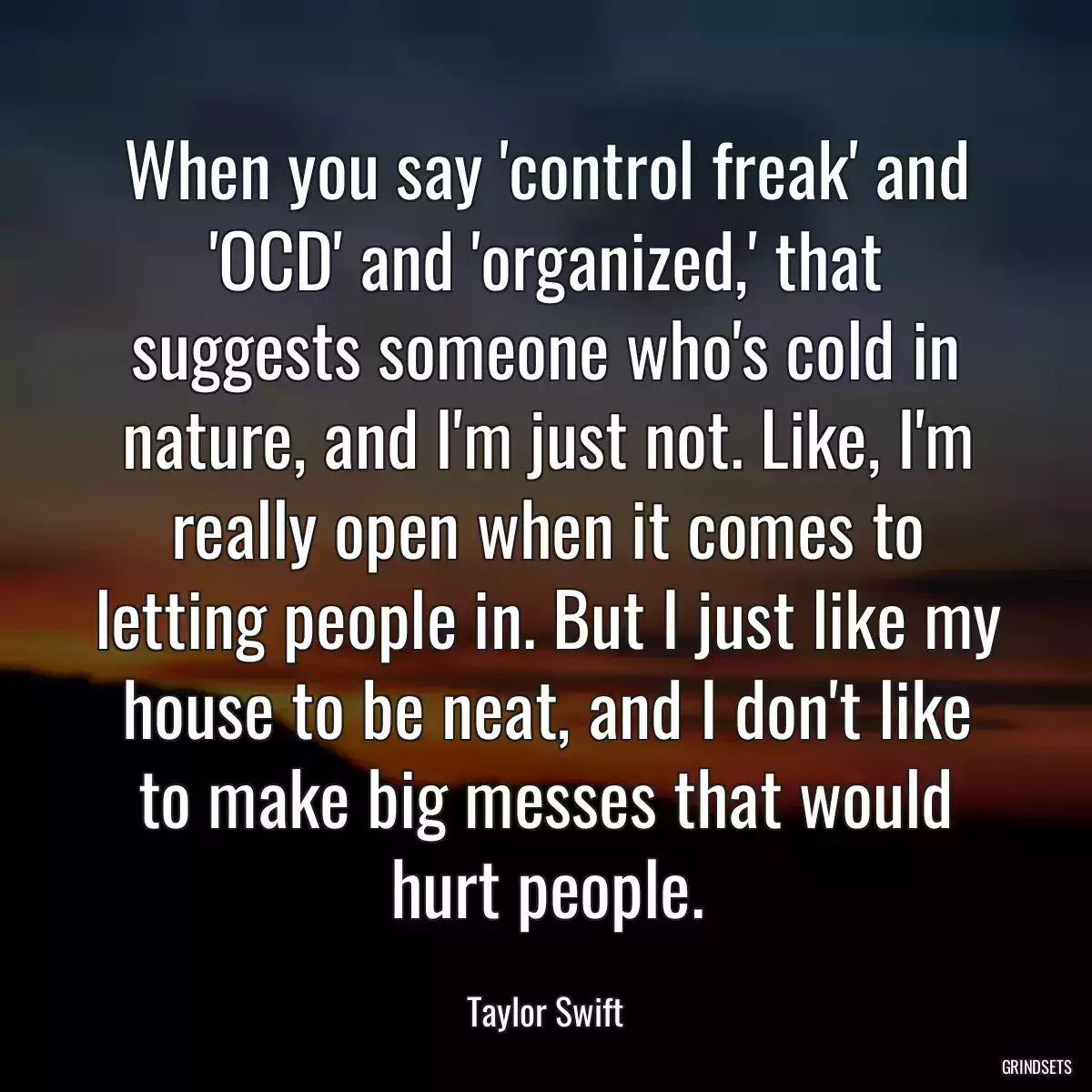 When you say \'control freak\' and \'OCD\' and \'organized,\' that suggests someone who\'s cold in nature, and I\'m just not. Like, I\'m really open when it comes to letting people in. But I just like my house to be neat, and I don\'t like to make big messes that would hurt people.