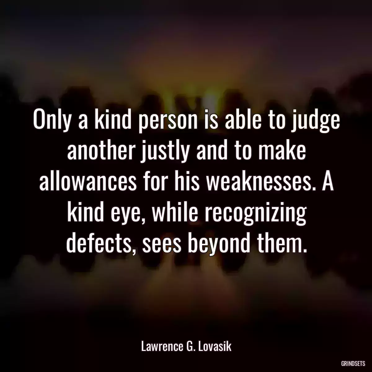 Only a kind person is able to judge another justly and to make allowances for his weaknesses. A kind eye, while recognizing defects, sees beyond them.