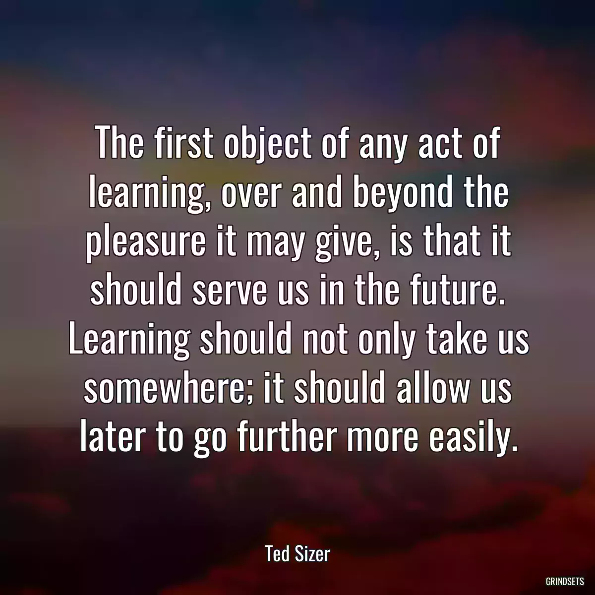 The first object of any act of learning, over and beyond the pleasure it may give, is that it should serve us in the future. Learning should not only take us somewhere; it should allow us later to go further more easily.