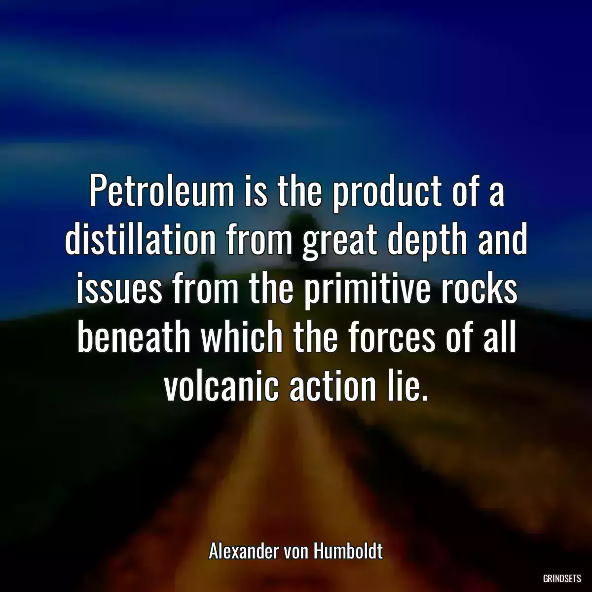 Petroleum is the product of a distillation from great depth and issues from the primitive rocks beneath which the forces of all volcanic action lie.