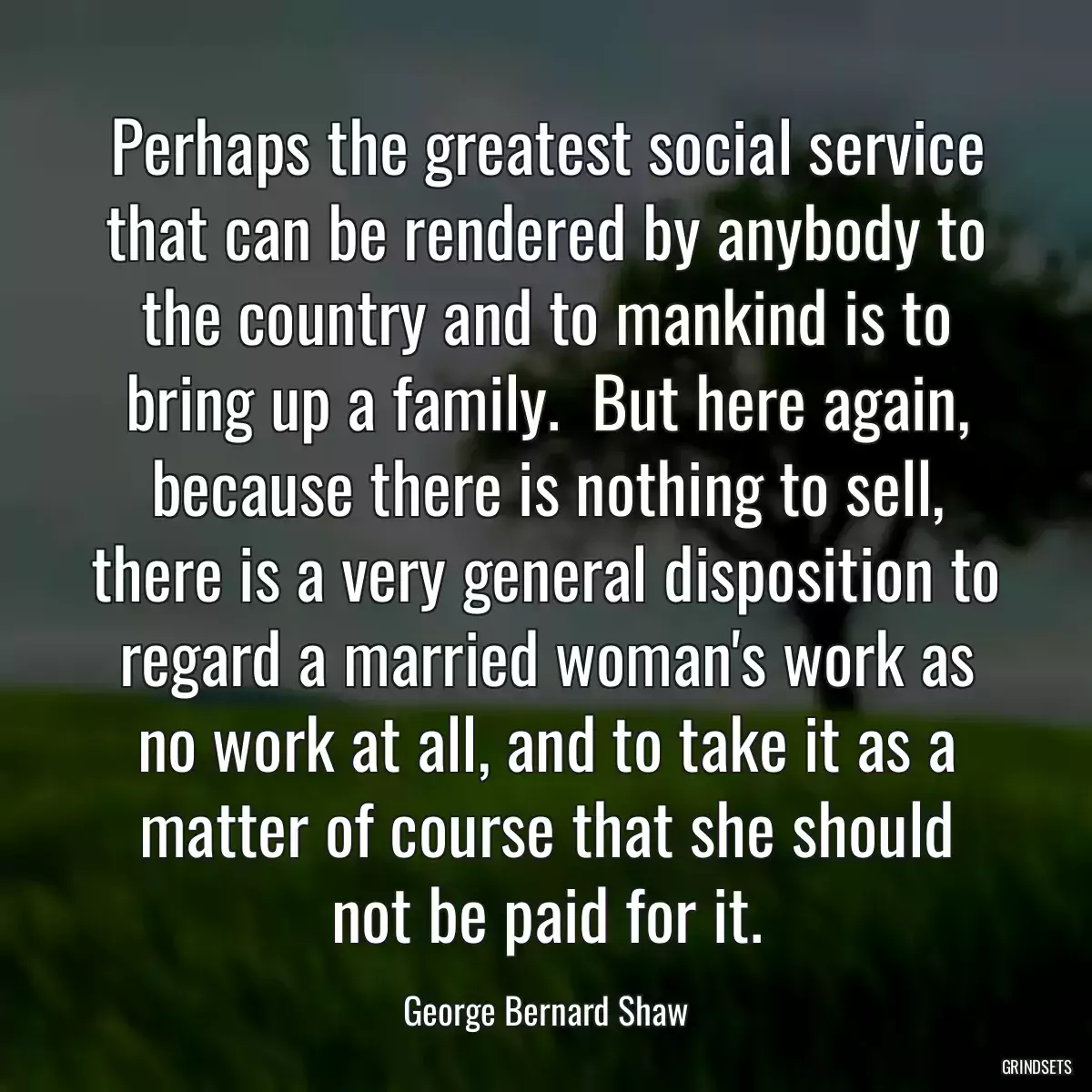 Perhaps the greatest social service that can be rendered by anybody to the country and to mankind is to bring up a family.  But here again, because there is nothing to sell, there is a very general disposition to regard a married woman\'s work as no work at all, and to take it as a matter of course that she should not be paid for it.