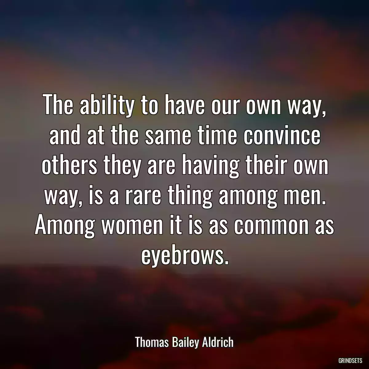 The ability to have our own way, and at the same time convince others they are having their own way, is a rare thing among men. Among women it is as common as eyebrows.