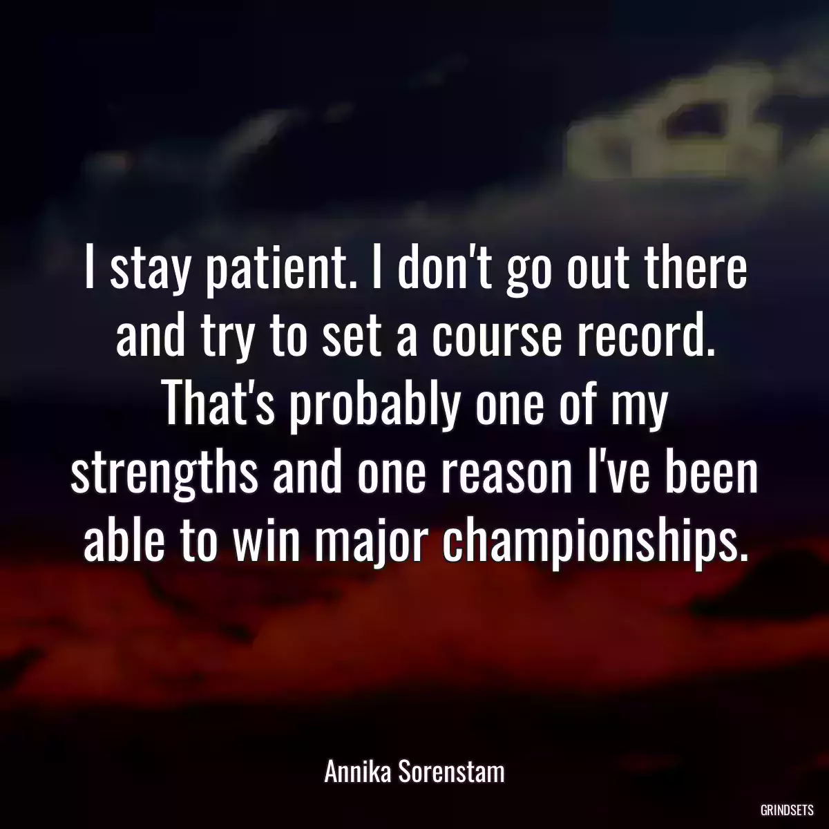 I stay patient. I don\'t go out there and try to set a course record. That\'s probably one of my strengths and one reason I\'ve been able to win major championships.